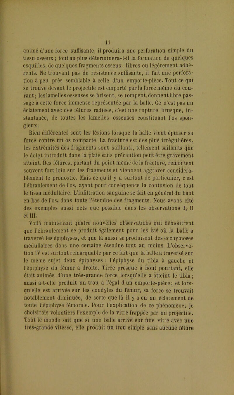 animé d’une force sullisante, il produira une perforation simple du tissu osseux ; tout au plus déterminera-t-il la formation de quelques esquilles, de quelques fragments osseux, libres ou légèrement adhé- rents. Ne trouvant pas de résistance sullisante, il fait une perfora- tion à peu près semblable à celle d’un emporte-pièce. Tout ce qui se trouve devant le projectile est emporté par la force même du cou- rant; les lamelles osseuses se brisent, se rompent,donnentlibre pas- sage à cette force immeuse représentée par la balle. Ce n’est pas un éclatement avec des fêlures radiées, c’est une rupture brusque, in- stantanée, de toutes les lamelles osseuses constituant l'os spon- gieux. Bien différentes sont les lésions lorsque la balle vient épuiser sa force contre un os compacte. La fracture est des plus irrégulières, les extrémités des fragments sont saillants, tellement saillants que le doigt introduit dans la plaie sans précaution peut être gravement atteint. Des fêlures, partant du point même de la fracture, remontent souvent fort loin sur les fragments et viennent aggraver considéra- blement le pronostic. Mais ce qu’il y a surtout de particulier, c’est l’ébranlement de l’os, ayant pour conséquence la contusion de tout le tissu médullaire. L’infiltration sanguine se fait en général du haut en bas de l’os, dans toute l’étendue des fragments. Nous avons cité des exemples aussi nets que possible dans les observations I, Il et III. Voilà maintenant quatre nouvëlles observations qui démontrent que l’ébranlement se produit également pour les cas où la balle a traversé les épiphyses, et que là aussi se produisent des ecchymoses médullaires dans une certaine étendue tout au moins. L’observa- tion IV est surtout remarquable par ce fait que la balle a traversé sur le même sujet deux épiphyses : l’épiphyse du tibia à gauche et l’épiphyse du fémur à droite. Tirée presque à bout pourtant, elle était auimée d’une très-grande force lorsqu’elle a atteint le tibia; aussi a-t-elle produit un trou à l’égal d’un emporte-pièce; et lors- qu’elle est arrivée sur les coudyles du fémur, sa force se trouvait notablement diminuée, de sorte que là il y a eu un éclatement de toute l’épiphyse fémorale. Pour l’explication de ce phénomène, je choisirais volontiers l’exemple de la vitre frappée par un projectile. Tout le monde sait que si une balle arrive sur une vitre avec une très-grande vitesse, elle produit un trou simple sans aucune fêlure