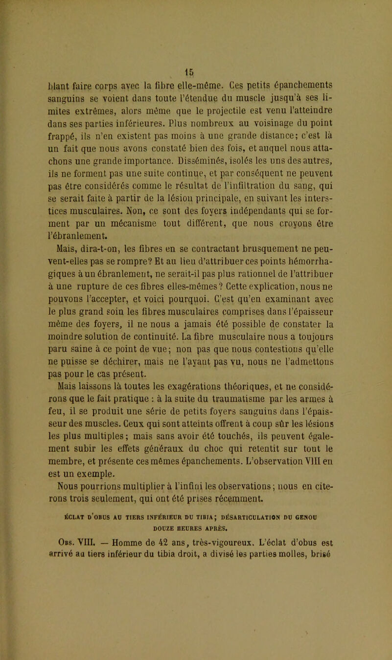 lilant faire corps avec la fibre elle-même. Ces petits épanchements sanguins se voient dans toute l’étendue du muscle jusqu’à ses li- mites extrêmes, alors même que le projectile est venu l’atteindre dans ses parties inférieures. Plus nombreux au voisinage du point frappé, ils n’en existent pas moins à une grande distance; c’est là un fait que nous avons constaté bien des fois, et auquel nous atta- chons une grande importance. Disséminés, isolés les uns des autres, ils ne forment pas une suite continue, et par conséquent ne peuvent pas être considérés comme le résultat de l’infiltration du sang, qui se serait faite à partir de la lésion principale, en suivant les inters- tices musculaires. Non, ce sont des foyers indépendants qui se for- ment par un mécanisme tout différent, que nous croyons être l’ébranlement. Mais, dira-t-on, les fibres en se contractant brusquement ne peu- vent-elles pas se rompre? Et au lieu d’attribuer ces points hémorrha- giques à un ébranlement, ne serait-il pas plus rationnel de l’attribuer à une rupture de ces fibres elles-mêmes? Cette explication, nous ne pouvons l’accepter, et voici pourquoi. C’est qu’en examinant avec le plus grand soin les fibres musculaires comprises dans l’épaisseur même des foyers, il ne nous a jamais été possible de constater la moindre solution de continuité. La fibre musculaire nous a toujours paru saine à ce point de vue; non pas que nous contestions qu’elle ne puisse se déchirer, mais ne l’ayant pas vu, nous ne l’admettons pas pour le cas présent. Mais laissons là toutes les exagérations théoriques, et ne considé- rons que le fait pratique : à la suite du traumatisme par les armes à feu, il se produit une série de petits foyers sanguins dans l’épais- seur des muscles. Ceux qui sont atteints offrent à coup sûr les lésions les plus multiples; mais sans avoir été touchés, ils peuvent égale- ment subir les effets généraux du choc qui retentit sur tout le membre, et présente ces mêmes épanchements. L’observation VIII en est un exemple. Nous pourrions multiplier à l’infini les observations ; nous en cite- rons trois seulement, qui ont été prises récemment. ÉCLAT d’obus AU TIERS INFÉRIEUR DU TIBIA; DÉSARTICULATION DU GENOU DOUZE HEURES APRÈS. Obs. VIII. — Homme de 42 ans, très-vigoureux. L’éclat d’obus est arrivé au tiers inférieur du tibia droit, a divisé les parties molles, brisé