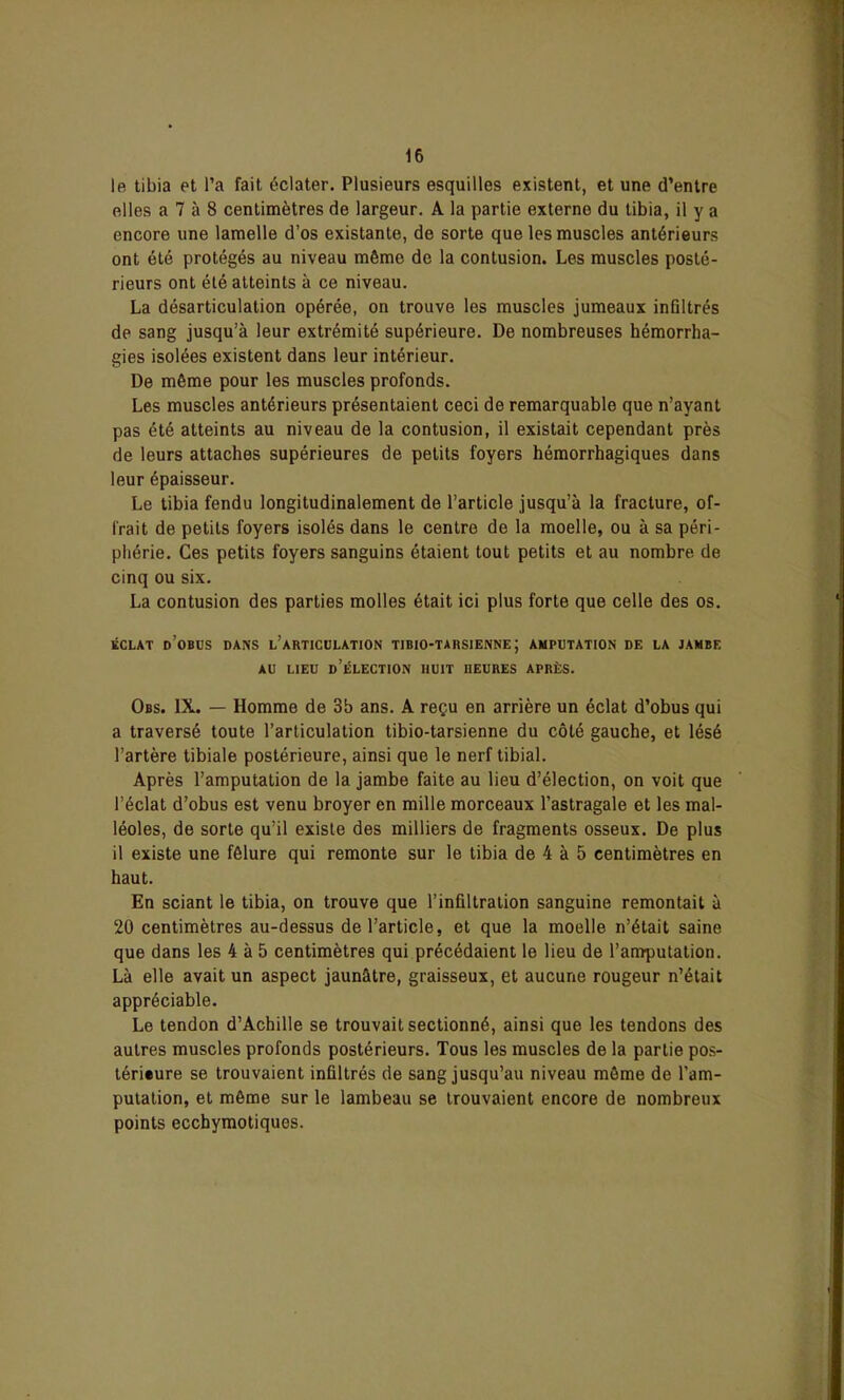 le tibia et l’a fait éclater. Plusieurs esquilles existent, et une d’entre elles a 7 à 8 centimètres de largeur. A la partie externe du tibia, il y a encore une lamelle d’os existante, de sorte que les muscles antérieurs ont été protégés au niveau même de la contusion. Les muscles posté- rieurs ont été atteints à ce niveau. La désarticulation opérée, on trouve les muscles jumeaux infiltrés de sang jusqu’à leur extrémité supérieure. De nombreuses hémorrha- gies isolées existent dans leur intérieur. De même pour les muscles profonds. Les muscles antérieurs présentaient ceci de remarquable que n’ayant pas été atteints au niveau de la contusion, il existait cependant près de leurs attaches supérieures de petits foyers hémorrhagiques dans leur épaisseur. Le tibia fendu longitudinalement de l’article jusqu’à la fracture, of- frait de petits foyers isolés dans le centre de la moelle, ou à sa péri- phérie. Ces petits foyers sanguins étaient tout petits et au nombre de cinq ou six. La contusion des parties molles était ici plus forte que celle des os. ÉCLAT d’oBUS DANS L’ARTICULATION TJBIO-TARSIENNE ; AMPUTATION DE LA JAMBE AU LIEU D’ÉLECTION HUIT nEURES APRÈS. Obs. IX. — Homme de 3b ans. A reçu en arrière un éclat d’obus qui a traversé toute l’articulation tibio-tarsienne du côté gauche, et lésé l’artère tibiale postérieure, ainsi que le nerf tibial. Après l’amputation de la jambe faite au lieu d’élection, on voit que l’éclat d’obus est venu broyer en mille morceaux l’astragale et les mal- léoles, de sorte qu’il existe des milliers de fragments osseux. De plus il existe une fêlure qui remonte sur le tibia de 4 à 5 centimètres en haut. En sciant le tibia, on trouve que l’infiltration sanguine remontait à 20 centimètres au-dessus de l’article, et que la moelle n’était saine que dans les 4 à 5 centimètres qui précédaient le lieu de l’amputation. Là elle avait un aspect jaunâtre, graisseux, et aucune rougeur n’était appréciable. Le tendon d’Achille se trouvait sectionné, ainsi que les tendons des autres muscles profonds postérieurs. Tous les muscles de la partie pos- téri*ure se trouvaient infiltrés de sang jusqu’au niveau môme de l’am- putation, et même sur le lambeau se trouvaient encore de nombreux points ecchymotiques.