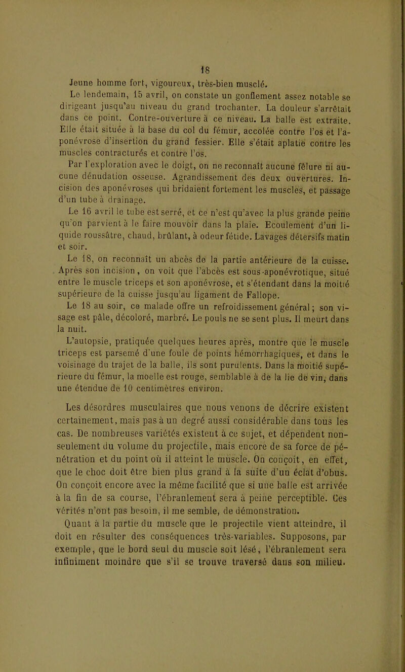 Jeune homme fort, vigoureux, très-bien musclé. Le lendemain, 15 avril, on constate un gonflement assez notable se dirigeant jusqu’au niveau du grand trochanter. La douleur s’arrêtait dans ce point. Contre-ouverture à ce niveau. La balle est extraite. Elle était située à la base du col du fémur, accolée contre l’os et l’a- ponévrose d’insertion du grand fessier. Elle s’était aplatie contre les muscles contracturés et contre l’os. Par l’exploration avec le doigt, on ne reconnaît aucune fêlure ni au- cune dénudation osseuse. Agrandissement des deux ouvertures. In- cision des aponévroses qui bridaient fortement les muscles, et passage d’un tube à drainage. Le 16 avril le tube est serré, et ce n’est qu’avec la plus grande peine qu’on parvient à le faire mouvoir dans la plaie. Ecoulement d’un li- quide roussâtre, chaud, brûlant, à odeur fétide. Lavages détersifs matin et soir. Le 18, on reconnaît un abcès de la partie antérieure de la cuisse. Après son incision, on voit que l’abcès est sous-aponévrotique, situé entre le muscle triceps et son aponévrose, et s’étendant dans la moitié supérieure de la cuisse jusqu’au ligament de Fallope. Le 18 au soir, ce malade offre un refroidissement général ; son vi- sage est pâle, décoloré, marbré. Le pouls ne se sent plus. Il meurt dans la nuit. L’autopsie, pratiquée quelques heures après, montre que le muscle triceps est parsemé d'une foule de points hémorrhagiques, et dans le voisinage du trajet de la balle, ils sont purulents. Dans la moitié supé- rieure du fémur, la moelle est rouge, semblable à de la lie de vin, dans une étendue de- 10 centimètres environ. Les désordres musculaires que nous venons de décrire existent certainement, mais pas à un degré aussi considérable dans tous les cas. De nombreuses variétés existent à ce sujet, et dépendent non- seulement du volume du projectile, mais encore de sa force de pé- nétration et du point où il atteint le muscle. On conçoit, en effet, que le choc doit être bien plus grand à la suite d’un éclat d’obus. On conçoit encore avec la même facilité que si uue balle est arrivée à la fin de sa course, l’ébranlement sera à peine perceptible. Ces vérités n’ont pas besoin, il me semble, de démonstration. Quant à la partie du muscle que le projectile vient atteindre, il doit en résulter des conséquences très-variables. Supposons, par exemple, que le bord seul du muscle soit lésé, l’ébranlement sera infiniment moindre que s’il se trouve traversé dans son milieu.