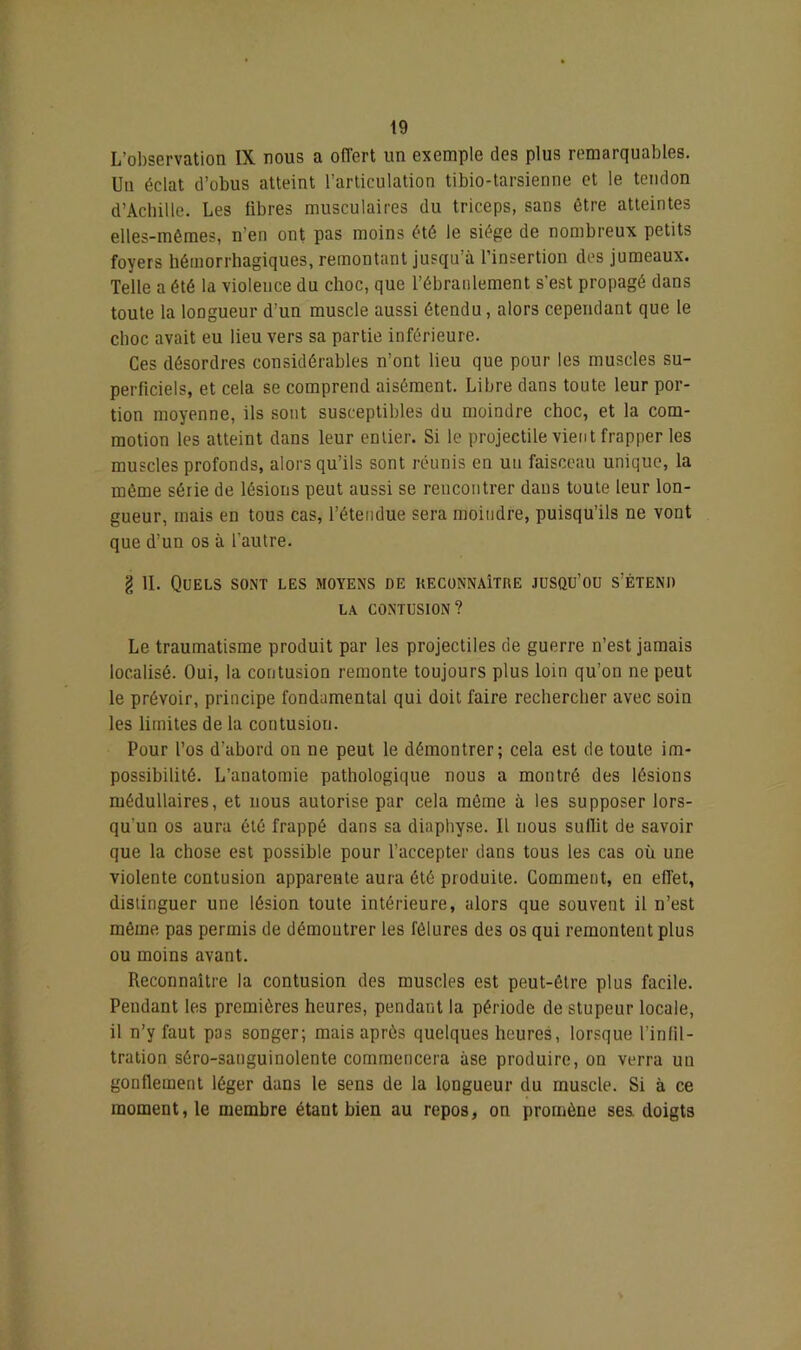 L’observation IX nous a offert un exemple des plus remarquables. Un éclat d’obus atteint l’articulation tibio-tarsienne et le tendon d’Achille. Les libres musculaires du triceps, sans être atteintes elles-mêmes, n’en ont pas moins été le siège de nombreux petits foyers hémorrhagiques, remontant jusqu’à l’insertion des jumeaux. Telle a été la violence du choc, que l’ébranlement s'est propagé dans toute la longueur d’un muscle aussi étendu, alors cependant que le cboc avait eu lieu vers sa partie inférieure. Ces désordres considérables n’ont lieu que pour les muscles su- perficiels, et cela se comprend aisément. Libre dans toute leur por- tion moyenne, ils sont susceptibles du moindre choc, et la com- motion les atteint dans leur entier. Si le projectile vient frapper les muscles profonds, alors qu’ils sont réunis en un faisceau unique, la même série de lésions peut aussi se rencontrer dans toute leur lon- gueur, mais en tous cas, l’étendue sera moindre, puisqu’ils ne vont que d’un os à l’autre. g 11. Quels sont les moyens de reconnaître jusqu’ou s’étend la contusion? Le traumatisme produit par les projectiles de guerre n’est jamais localisé. Oui, la contusion remonte toujours plus loin qu’on ne peut le prévoir, principe fondamental qui doit faire rechercher avec soin les limites de la contusion. Pour l’os d’abord on ne peut le démontrer; cela est de toute im- possibilité. L’anatomie pathologique nous a montré des lésions médullaires, et nous autorise par cela même à les supposer lors- qu’un os aura été frappé dans sa diaphyse. 11 nous suffit de savoir que la chose est possible pour l’accepter dans tous les cas où une violente contusion apparente aura été produite. Comment, en effet, distinguer une lésion toute intérieure, alors que souvent il n’est même pas permis de démoutrer les fêlures des os qui remontent plus ou moins avant. Reconnaître la contusion des muscles est peut-être plus facile. Pendant les premières heures, pendant la période de stupeur locale, il n’y faut pas songer; mais après quelques heures, lorsque l’infil- tration séro-sanguinolente commencera àse produire, on verra un gonflement léger dans le sens de la longueur du muscle. Si à ce moment, le membre étant bien au repos, on promène ses. doigts