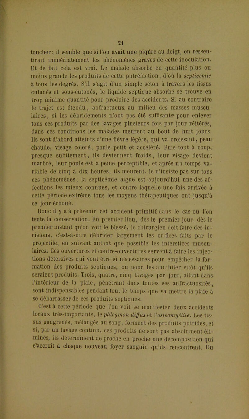 toucher; il semble que si l’on avait une piqûre au doigt, on ressen- tirait immédiatement les phénomènes graves de cette inoculation. Et de fait cela est vrai. Le malade absorbe en quantité plus ou moins grande les produits de cette putréfaction, d’où la septicémie à tous les degrés. S’il s’agit d’un simple séton à travers les tissus cutanés et sous-cutanés, le liquide septique absorbé se trouve en trop minime quantité pour produire des accidents. Si au contraire le trajet est étendu, anfractueux au milieu des masses muscu- laires, si les débridements n’ont pas été sullisants» pour enlever tous ces produits par des lavages plusieurs fois par jour réitérés, dans ces conditions les malades meurent au bout de huit jours. Ils sont d’abord atteints d’une lièvre légère, qui va croissant, peau chaude, visage coloré, pouls petit et accéléré. Puis tout à coup, presque subitement, ils deviennent froids, leur visage devient marbré, leur pouls est à peine perceptible, et après un temps va- riable de cinq à dix heures, ils meurent. Je n’insiste pas sur tous ces phénomènes; la septicémie aiguë est aujourd’hui une des af- fections les mieux connues, et contre laquelle une fois arrivée à cette période extrême tous les moyens thérapeutiques ont jusqu’à ce jour échoué. Donc il y a à prévenir cet accident primitif dans le cas où l’on tente la conservation. En premier lieu, dès le premier jour, dès le premier instant qu’on voit le blessé, le chirurgien doit faire des in- cisions, c’est-à-dire débrider largement les orifices faits par le projectile, en suivant autant que possible les interstices muscu- laires. Ces ouvertures et contre-ouvertures servent à faire les injec- tions détersives qui vout être si nécessaires pour empêcher la for- mation des produits septiques, ou pour les annihiler sitôt qu’ils seraient produits. Trois, quatre, cinq lavages par jour, allant dans l’intérieur de la plaie, pénétrant dans toutes ses anfractuosités, sont indispensables pendant tout le temps que va mettre la plaie à se débarrasser de ces produits septiques. C’est à cette période que l’on voit se manifester deux accidents locaux très-importants, le phlegmon diffus et Y ostéomyélite. Les tis- sus gangrenés, mélangés au sang, forineut des produits putrides, et si, par un lavage continu, ces produits ne sont pas absolument éli- minés, ils déterminent de proche en pi oche une décomposition qui s’accroît à chaque nouveau foyer sanguin qu’ils rencontrent. Du