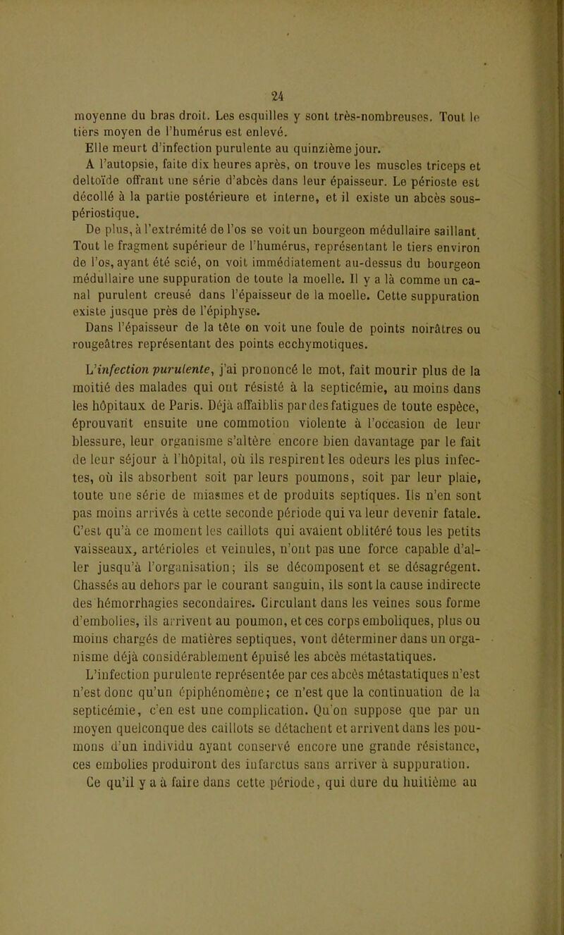 moyenne du bras droit. Les esquilles y sont très-nombreuses. Tout le tiers moyen de l’humérus est enlevé. Elle meurt d’infection purulente au quinzième jour. A l’autopsie, faite dix heures après, on trouve les muscles triceps et deltoïde offrant une série d’abcès dans leur épaisseur. Le périoste est décollé à la partie postérieure et interne, et il existe un abcès sous- périostique. De plus, à l'extrémité de l’os se voit un bourgeon médullaire saillant Tout le fragment supérieur de l’humérus, représentant le tiers environ de l’os, ayant été scié, on voit immédiatement au-dessus du bourgeon médullaire une suppuration de toute la moelle. Il y a là comme un ca- nal purulent creusé dans l’épaisseur de la moelle. Cette suppuration existe jusque près de l’épiphyse. Dans l’épaisseur de la tête on voit une foule de points noirâtres ou rougeâtres représentant des points ecchymotiques. L infection purulente, j’ai prononcé le mot, fait mourir plus de la moitié des malades qui ont résisté à la septicémie, au moins dans les hôpitaux de Paris. Déjà affaiblis par des fatigues de toute espèce, éprouvant ensuite une commotion violente à l’occasion de leur blessure, leur organisme s’altère encore bien davantage par le fait de leur séjour à l'hôpital, où ils respirent les odeurs les plus infec- tes, où ils absorbent soit parleurs poumons, soit par leur plaie, toute une série de miasmes et de produits septiques. Iis u’en sont pas moins arrivés à cette seconde période qui va leur devenir fatale. C’est qu’à ce moment les caillots qui avaient oblitéré tous les petits vaisseaux, artérioles et veinules, n’ont pas une force capable d’al- ler jusqu’à l’organisation; ils se décomposent et se désagrègent. Chassés au dehors par le courant sanguin, ils sont la cause indirecte des hémorrhagies secondaires. Circulant dans les veines sous forme d’embolies, ils arrivent au poumon, et ces corps emboliques, plus ou moins chargés de matières septiques, vont déterminer dans un orga- nisme déjà considérablement épuisé les abcès métastatiques. L’infection purulente représentée par ces abcès métastatiques n’est n’est donc qu’un épiphénomène; ce n’est que la continuation de la septicémie, c’en est une complication. Qu'on suppose que par un moyen quelconque des caillots se détachent et arrivent dans les pou- mons d’un individu ayant conservé encore une grande résistance, ces embolies produiront des infarctus sans arriver à suppuration. Ce qu’il y a à faire dans cette période, qui dure du huitième au