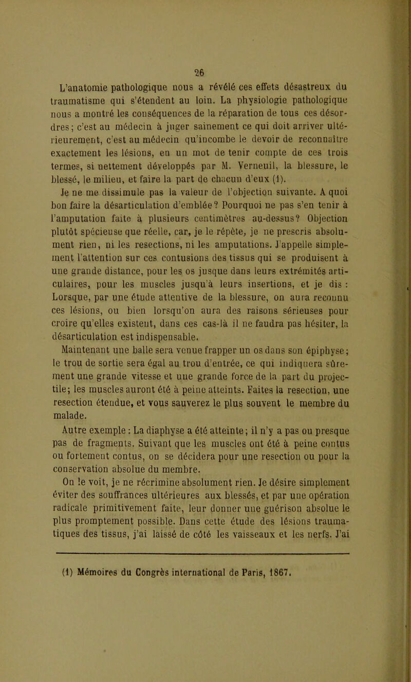 L’anatomie pathologique nous a révélé ces effets désastreux du traumatisme qui s’étendent au loin. La physiologie pathologique nous a montré les conséquences de la réparation de tous ces désor- dres; c’est au médecin à juger sainement ce qui doit arriver ulté- rieurement, c’est au médecin qu’incombe le devoir de reconnaître exactement les lésions, en un mot de tenir compte de ces trois termes, si nettement développés par M. Verneuil, la blessure, le blessé, le milieu, et faire la part de chacun d’eux (1). Je ne me dissimule pas la valeur de l’objection suivante. A quoi bon faire la désarticulation d’emblée? Pourquoi ne pas s’en tenir à l’amputation faite à plusieurs centimètres au-dessus? Objection plutôt spécieuse que réelle, car, je le répète, je ne prescris absolu- ment rien, ni les resections, ni les amputations. J’appelle simple- ment l’attention sur ces contusions des tissus qui se produisent à une grande distance, pour les os jusque dans leurs extrémités arti- culaires, pour les muscles jusqu’à leurs insertions, et je dis : Lorsque, par une étude attentive de la blessure, on aura reconnu ces lésions, ou bien lorsqu’on aura des raisons sérieuses pour croire qu’elles existent, dans ces cas-là il ne faudra pas hésiter, la désarticulation est indispensable. Maintenant une balle sera venue frapper un os dans son épiphyse ; le trou de sortie sera égal au trou d’entrée, ce qui indiquera sûre- ment une grande vitesse et une grande force de la part du projec- tile; les muscles auront été à peine atteints. Faites la resection, une resectiou étendue, et vous sauverez le plus souvent le membre du malade. Autre exemple : La diaphyse a été atteinte ; il n’y a pas ou presque pas de fragments. Suivant que les muscles ont été à peine contus ou fortement contus, on se décidera pour une resection ou pour la conservation absolue du membre. On le voit, je ne récrimine absolument rien. Je désire simplement éviter des souffrances ultérieures aux blessés, et par une opération radicale primitivement faite, leur donner une guérison absolue le plus promptement possible. Dans cette étude des lésions trauma- tiques des tissus, j’ai laissé de côté les vaisseaux et les nerfs. J’ai (1) Mémoires du Congrès international de Paris, 1867.