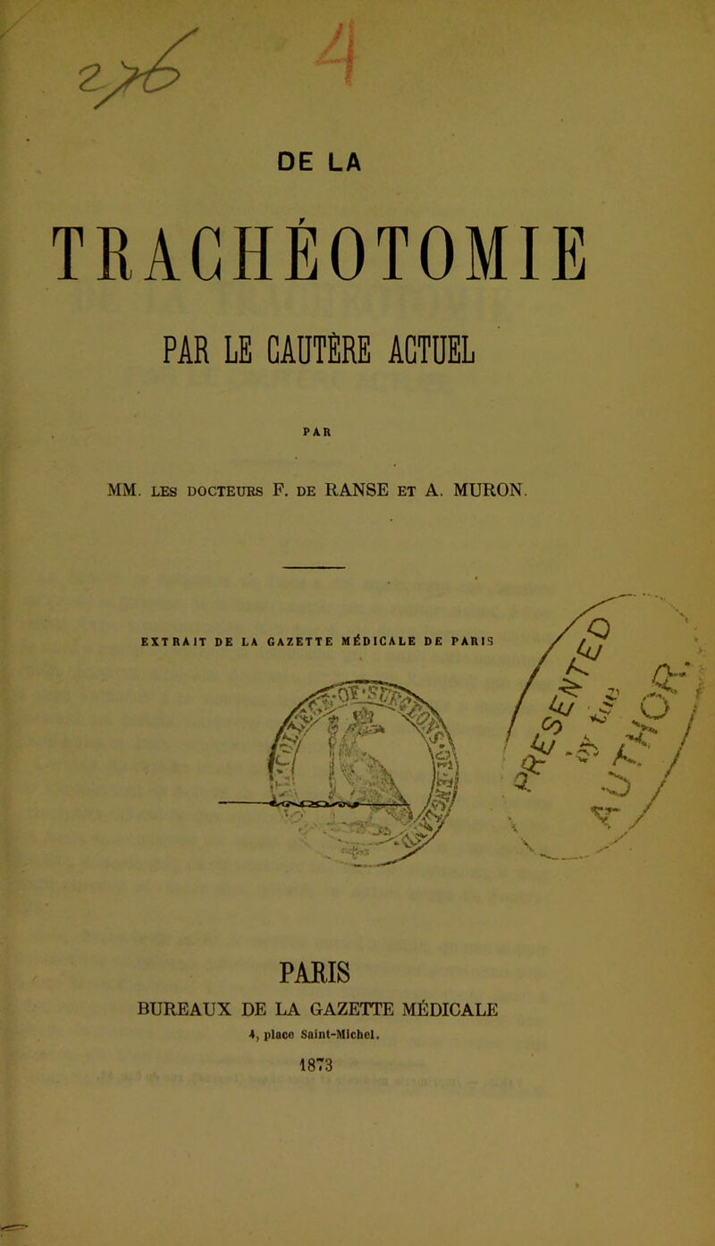 DE LA TRACHÉOTOMIE PAR LE CAUTÈRE ACTUEL PAR MM. LES DOCTEUES F. DE RANSE ET A. MURON. PARIS BUREAUX DE LA GAZETTE MÉDICALE 4, place Saint-Michel. 1873