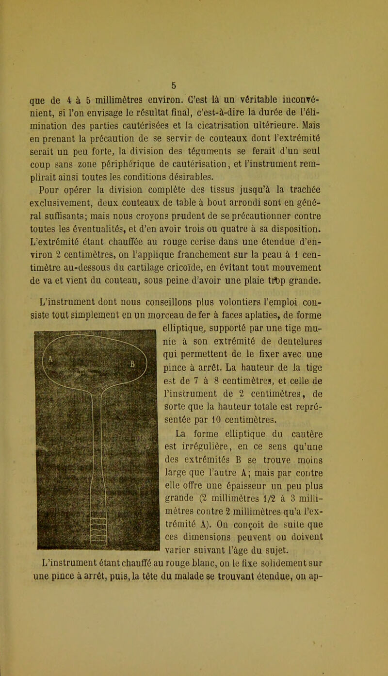 que de 4 à 5 millimètres environ. C’est là un véritable inconvé- nient, si l’on envisage le résultat final, c’est-à-dire la durée de l’éli- mination des parties cautérisées et la cicatrisation ultérieure. Mais en prenant la précaution de se servir de couteaux dont l’extrémité serait un peu forte, 1a division des téguments se ferait d’un seul coup sans zone périphérique de cautérisation, et l’instrument rem- plirait ainsi toutes les conditions désirables. Pour opérer la division complète des tissus jusqu’à la trachée exclusivement, deux couteaux de table à bout arrondi sont en géné- ral suffisants; mais nous croyons prudent de seprécautiouner contre toutes les éventualités, et d’en avoir trois ou quatre à sa disposition. L’extrémité étant chauffée au rouge cerise dans une étendue d’en- viron 2 centimètres, on l’applique franchement sur la peau à 1 cen- timètre au-dessous du cartilage cricoïde, en évitant tout mouvement de va et vient du couteau, sous peine d’avoir une plaie tibp grande. L’instrument dont nous conseillons plus volontiers l’emploi con- siste tout simplement en un morceau de fer à faces aplaties, de forme elliptique^ supporté par une tige mu- nie à son extrémité de dentelures qui permettent de le fixer avec une pince à arrêt. La hauteur de la tige est de 7 à 8 centimètres, et celle de l’instrument de 2 centimètres, de sorte que la hauteur totale est repré- sentée par 10 centimètres. La forme elliptique du cautère est irrégulière, en ce sens qu’une des extrémités B se trouve moins large que l’autre A; mais par contre elle offre une épaisseur un peu plus grande (2 millimètres 1/2 à 3 milli- mètres contre 2 millimètres qu’a l’ex- trémité A). On conçoit de suite que ces dimensions peuvent ou doivent varier suivant l’âge du sujet. L’instrument étant chauffé au rouge blanc, on le fixe solidement sur une pince à arrêt, puis, la tète du malade se trouvant étendue, ou ap-