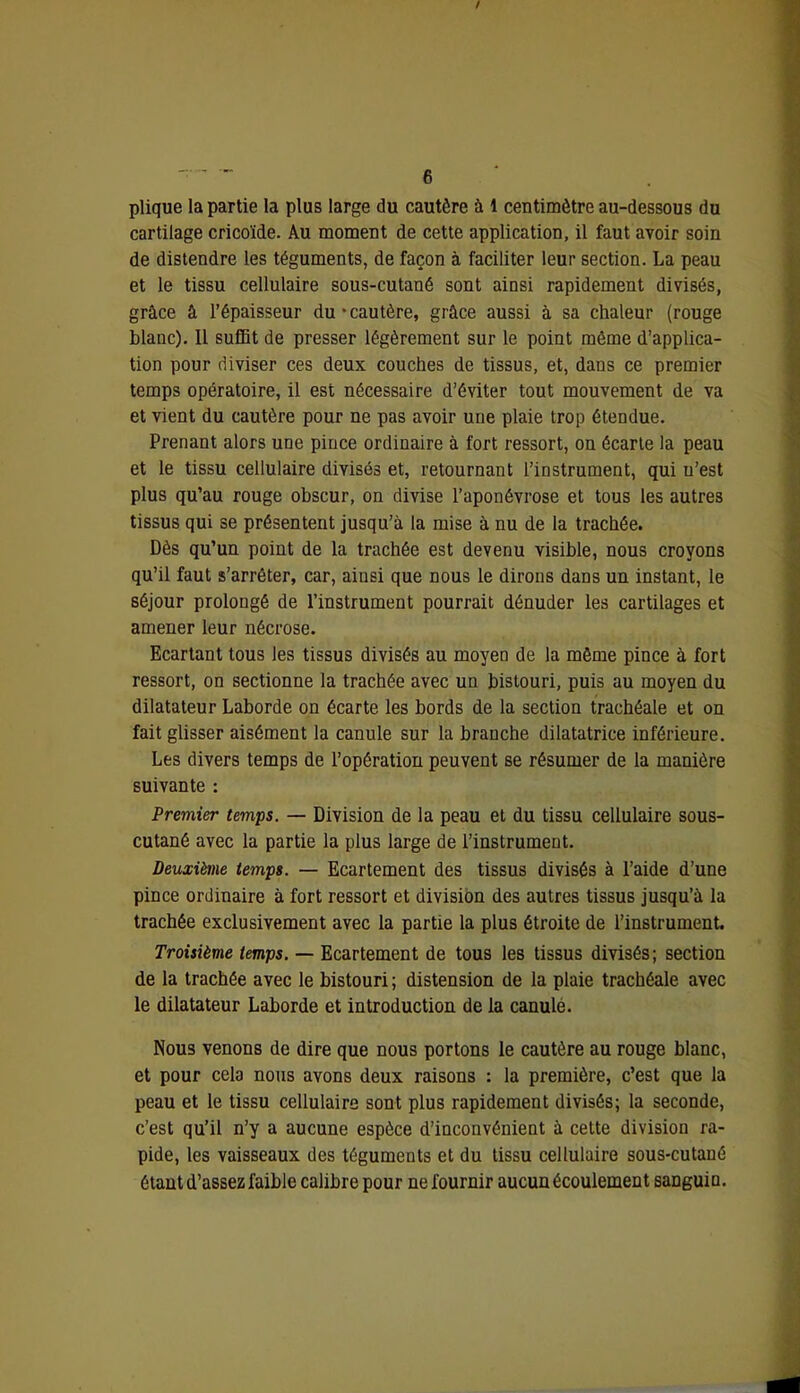 plique la partie la plus large du cautère à 1 centimètre au-dessous du cartilage cricoïde. Au moment de cette application, il faut avoir soin de distendre les téguments, de façon à faciliter leur section. La peau et le tissu cellulaire sous-cutané sont ainsi rapidement divisés, grâce â l’épaisseur du • cautère, grâce aussi à sa chaleur (rouge blanc). Il sufiBt de presser légèrement sur le point même d’applica- tion pour diviser ces deux couches de tissus, et, dans ce premier temps opératoire, il est nécessaire d’éviter tout mouvement de va et vient du cautère pour ne pas avoir une plaie trop étendue. Prenant alors une pince ordinaire à fort ressort, on écarte la peau et le tissu cellulaire divisés et, retournant l’instrument, qui n’est plus qu’au rouge obscur, on divise l’aponévrose et tous les autres tissus qui se présentent jusqu’à la mise à nu de la trachée. Dès qu’un point de la trachée est devenu visible, nous croyons qu’il faut s’arrêter, car, ainsi que nous le dirons dans un instant, le séjour prolongé de l’instrument pourrait dénuder les cartilages et amener leur nécrose. Ecartant tous les tissus divisés au moyen de la même pince à fort ressort, on sectionne la trachée avec un bistouri, puis au moyen du dilatateur Laborde on écarte les bords de la section trachéale et on fait glisser aisément la canule sur la branche dilatatrice inférieure. Les divers temps de l’opération peuvent se résumer de la manière suivante : Premier temps. — Division de la peau et du tissu cellulaire sous- cutané avec la partie la plus large de l’instrument. Deuxième temps. — Ecartement des tissus divisés à l’aide d’une pince ordinaire à fort ressort et division des autres tissus jusqu’à la trachée exclusivement avec la partie la plus étroite de l’instrument. Troisième temps. — Ecartement de tous les tissus divisés; section de la trachée avec le bistouri ; distension de la plaie trachéale avec le dilatateur Laborde et introduction de la canulé. Nous venons de dire que nous portons le cautère au rouge blanc, et pour cela nous avons deux raisons : la première, c’est que la peau et le tissu cellulaire sont plus rapidement divisés; la seconde, c’est qu’il n’y a aucune espèce d’inconvénient à cette division ra- pide, les vaisseaux des téguments et du tissu cellulaire sous-cutané étant d’assez faible calibre pour ne fournir aucun écoulement sanguin.