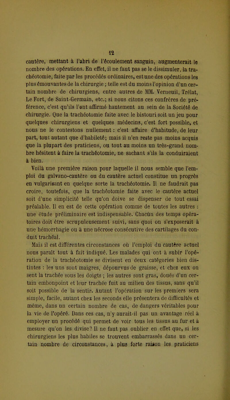 cautère, mettant à l’abri de l’écoulement sanguin, augmenterait le nombre des opérations. En effet, il ne faut pas se le dissimuler, la tra- chéotomie, faite par les procédés ordinaires, est une des opérations les plus émouvantes de la chirurgie ; telle est du moins l’opinion d’un cer- tain nombre de chirurgiens, entre autres de MM. Venieuil, Trélat, Le Fort, de Saint-Germain, etc.; si nous citons ces confrères de pré- férence, c’est qu’ils l’ont affirmé hautement au sein de la Société de chirurgie. Que la trachéotomie faite avec le bistouri soit un jeu pour quelques chirurgiens et quelques médecins, c’est fort possible, et nous ne le contestons nullement ; c’est affaire d’habitude, de leur part, tout autant que d’habileté; mais il n’en reste pas moins acquis que la plupart des praticiens, ou tout au moins un très-grand nom- bre hésitent à faire la trachéotomie, ne sachant s’ils la conduiraient à bien. Voilà une première raison pour laquelle il nous semble que l’em- ploi du galvano-cautère ou du cautère actuel constitue un progrès en vulgarisant en quelque sorte la trachéotomie. Il ne faudrait pas croire, toutefois, que la trachéotomie faite avec le cautère actuel soit d’une simplicité telle qu’on doive se dispenser de tout essai préalable. Il en est de cette opération comme de toutes les autres : une étude préliminaire est indispensable. Chacun des temps opéra- toires doit être scrupuleusement suivi, sans quoi on s’exposerait à une hémorrhagie ou à une nécrose consécutive des cartilages du con- duit trachéal. Mais il est différentes circonstances où l’emploi du cautère actuel nous paraît tout à fait indiqué. Les malades qui ont à subir l’opé- ration de la trachéotomie se divisent en deux catégories bien dis- tintes ; les uns sont maigres, dépourvus de graisse, et chez eux on sent la trachée sous les doigts ; les autres sont gras, doués d’un cer- tain embonpoint et leur trachée fuit au milieu des tissus, sans qu’il soit possible de la sentir. Autant l’opération sur les premiers sera simple, facile, autant chez les seconds elle présentera de difficultés et même, dans un certain nombre de cas, de dangers véritables pour la vie de l’opéré. Dans ces cas, n’y aurait-il pas un avantage réel à employer un procédé qui permet de voir tous les tissus au fur et à mesure qu’on les divise? Il ne faut pas oublier en effet que, si les chirurgiens les plus habiles se trouvent embarrassés dans uu cer- tain nombre de circonstances, à plus forte raison les praticiens