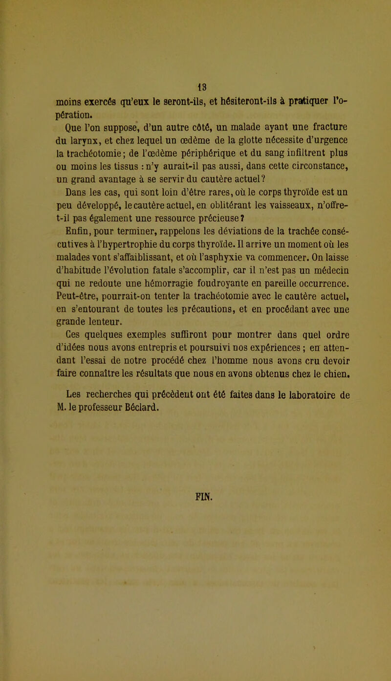 moins exercés qu’eux le seront-ils, et hésiteront-ils à pratiquer l’o- pération. Que l’on suppose*, d’un autre côté, un malade ayant une fracture du larynx, et chez lequel un œdème de la glotte nécessite d’urgence la trachéotomie ; de l’œdème périphérique et du sang infiltrent plus ou moins les tissus : n’y aurait-il pas aussi, dans cette circonstance, un grand avantage à se servir du cautère actuel? Dans les cas, qui sont loin d’être rares, où le corps thyroïde est un peu développé, le cautère actuel, en oblitérant les vaisseaux, n’offre- t-il pas également une ressource précieuse? Enfin, pour terminer, rappelons les déviations de la trachée consé- cutives à l’hypertrophie du corps thyroïde. Il arrive un moment où les malades vont s’affaiblissant, et où l’asphyxie va commencer. On laisse d’habitude l’évolution fatale s’accomplir, car il n’est pas un médecin qui ne redoute une hémorragie foudroyante en pareille occurrence. Peut-être, pourrait-on tenter la trachéotomie avec le cautère actuel, en s’entourant de toutes les précautions, et en procédant avec une grande lenteur. Ces quelques exemples suffiront pour montrer dans quel ordre d’idées nous avons entrepris et poursuivi nos expériences ; en atten- dant l’essai de notre procédé chez l’homme nous avons cru devoir faire connaître les résultats que nous en avons obtenus chez le chien. Les recherches qui précèdeut ont été faites dans le laboratoire de M. le professeur Béclard. FIN.