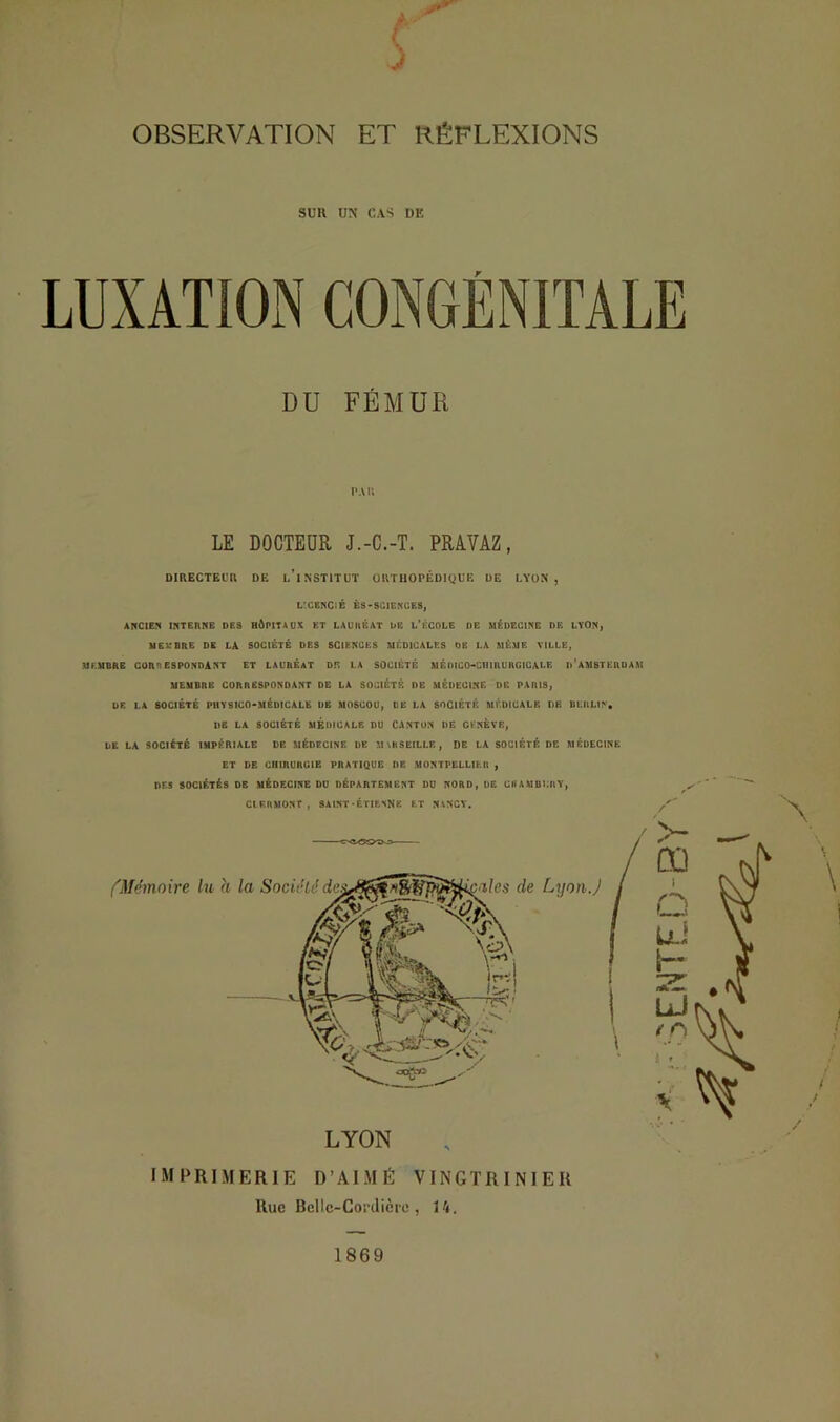 OBSERVATION S ET RÉFLEXIONS SUR UN CAS DE DU FÉMUR PAU LE DOCTEUR J.-C.-T. PRAVAZ, DIRECTEL’U DE L*INST1TUT ÜUTHOPÉDIQUE UE LYON , LXEKClB ÊS-SCIEKCES, AlfClEfl INTERNE DES HÔPITAUX ET LAUREAT UE L’ÊCDLE DE MÉDECINE DE LYON, MEMBRE DE LA SOCIETE DES SCIENCES MÉDICALES DE LA MÊME VILLE, MEMBRE CORRESPONDANT ET LAUREAT DU LA SOCIÉTÉ MÉDICO-CHIRURGICALE d’AMSTERDAM MEMBRE CORRESPONDANT DE LA SOCIÉTÉ DE MÉDECINE DE PARIS, DE LA SOCIÉTÉ PHYSICO-MÉDICALE DE MOSCOU, DE LA SOCIÉTÉ MÉDICALE DE BERLIN. DE LA SOCIÉTÉ MEDICALE DU CANTON DE CKNÉVE, UE LA SOCIÉTÉ IMPÉRIALE DE MÉDECINE DE MMiSEILLP. , DE LA SOCIÉTÉ DE MÉDECINE ET DE CHIRURGIE PRATIQUE DE MONTPELLIER , DES SOCIÉTÉS DE MÉDECINE DU DÉPARTEMENT DU NORD, DE CHAMDLRY, CIF.RAlONr, SAINT'ÉTIENNE LT NANCY. fMémoire lu Lyon.) LYON imprimerie D’AIMÉ VINGTRINIER Rue BcIlc-CorJièic , 14. 1869 :5ENTE.D-BY'