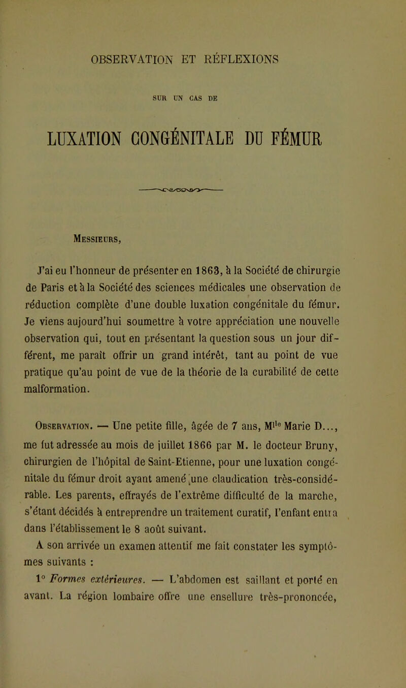 OBSERVATION ET RÉFLEXIONS SUR UN CAS DE LUXATION CONGÉNITALE DD FÉMUR Messieurs, J’ai eu l’honneur de présenter en 1863, h la Société de chirurgie de Paris et à la Société des sciences médicales une observation de réduction complète d’une double luxation congénitale du fémur. Je viens aujourd’hui soumettre k votre appréciation une nouvelle observation qui, tout en présentant la question sous un jour dif- férent, me paraît offrir un grand intérêt, tant au point de vue pratique qu’au point de vue de la théorie de la curabilité de cette malformation. Observation. — Une petite fille, âgée de 7 ans, Mi'® Marie D..,, me fut adressée au mois de juillet 1866 par M. le docteur Bruny, chirurgien de l’hôpital de Saint-Etienne, pour une luxation congé- nitale du fémur droit ayant amené ^une claudication très-considé- rable. Les parents, effrayés de l’extrême difficulté de la marche, s’étant décidés à entreprendre un traitement curatif, l’enfant entra dans rétablissement le 8 août suivant. A son arrivée un examen attentif me fait constater les symptô- mes suivants : 1° Formes extérieures. — L’abdomen est saillant et porté en avant. La région lombaire offre une ensellure très-prononcée,