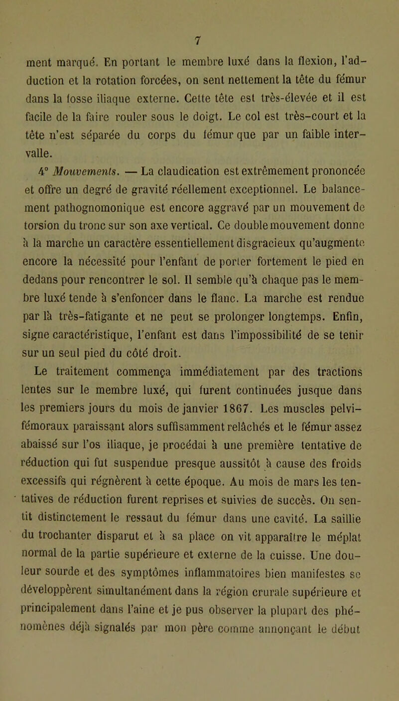 ment marqué. En portant le membre luxé dans la flexion, l’ad- duction et la rotation forcées, on sent nettement la tête du fémur dans la fosse iliaque externe. Cette tête est très-élevée et il est facile de la faire rouler sous le doigt. Le col est très-court et la tête n’est séparée du corps du fémur que par un faible inter- valle. 4° Mouvemenls. — La claudication est extrêmement prononcée et offre un degré de gravité réellement exceptionnel. Le balance- ment pathognomonique est encore aggravé par un mouvement de torsion du tronc sur son axe vertical. Ce double mouvement donne à la marche un caractère essentiellement disgracieux qu’augmente encore la nécessité pour l’enfant de porter fortement le pied en dedans pour rencontrer le sol. 11 semble qu’à chaque pas le mem- bre luxé tende à s’enfoncer dans le flanc. La marche est rendue par là très-fatigante et ne peut se prolonger longtemps. Enfin, signe caractéristique, l’enfant est dans l’impossibilité de se tenir sur un seul pied du côté droit. Le traitement commença immédiatement par des tractions lentes sur le membre luxé, qui furent continuées jusque dans les premiers jours du mois de janvier 1867. Les muscles pelvi- fémoraux paraissant alors suffisamment relâchés et le fémur assez abaissé sur l’os iliaque, je procédai à une première tentative de réduction qui fut suspendue presque aussitôt à cause des froids excessifs qui régnèrent à cette époque. Au mois de mars les ten- tatives de réduction furent reprises et suivies de succès. On sen- tit distinctement le ressaut du fémur dans une cavité. La saillie du trochanter disparut et à sa place on vit apparaître le méplat normal de la partie supérieure et externe de la cuisse. Une dou- leur sourde et des symptômes inflammatoires bien manifestes sc développèrent simultanément dans la région crurale supérieure et principalement dans l’aine et je pus observer la plupart des phé- nomènes déjà signalés par mon père comme annonçant le début