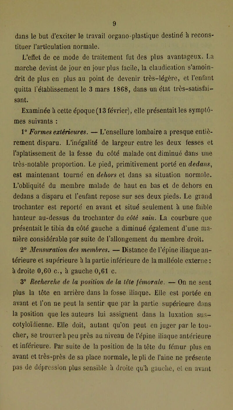 dans le but d’exciter le travail organo-plastique destiné h recons- tituer l’articulation normale. L’effet de ce mode de traitement fut des plus avantageux. La marche devint de jour en jour plus facile, la claudication s’amoin- drit de plus en plus au point de devenir très-légère, et l’enfant quitta rétablissement le 3 mars 1868, dans un état très-satisfai- sant. Examinée a cette époque (13 février), elle présentait les symptô- mes suivants : 1“ Formes extérieures. — L’ensellure lombaire a presque entiè- rement disparu. L’inégalité de largeur entre les deux fesses et l’aplatissement de la fesse du côté malade ont diminué dans une très-notable proportion. Le pied, primitivement porté en dedans, est maintenant tourné en dehors et dans sa situation normale. L’obliquité du membre malade de haut en bas et de dehors en dedans a disparu et l’enfant repose sur ses deux pieds. Le grand trochanter est reporté en avant et situé seulement à une faible hauteur au-dessus du trochanter du côté sain. La courbure que présentait le tibia du côté gauche a diminué également d’une ma- nière considérable par suite de l’allongement du membre droit. 2° Mensuration des membres. — Distance de l’épine iliaque an- térieure et supérieure h la partie inférieure de la malléole externe : à droite 0,60 c., h gauche 0,61 c. 3® Recherche de la position de la tête fémorale. — On ne sent plus la tête en arrière dans la fosse iliaque. Elle est portée en avant et l’on ne peut la sentir que par la partie supérieure dons la position que les auteurs lui assignent dans la luxation sus- cotyloïdienne. Elle doit, autant qu’on peut en juger par le tou- cher, se trouver il peu près au niveau de l’épine iliaque antérieure et inférieure. Par suite de la position de la tête du fémur plus en avant et très-près de sa place normale, le pli de l’aine ne présente pas de dépression plus sensible ’a droite qu’h gauche, et en avant