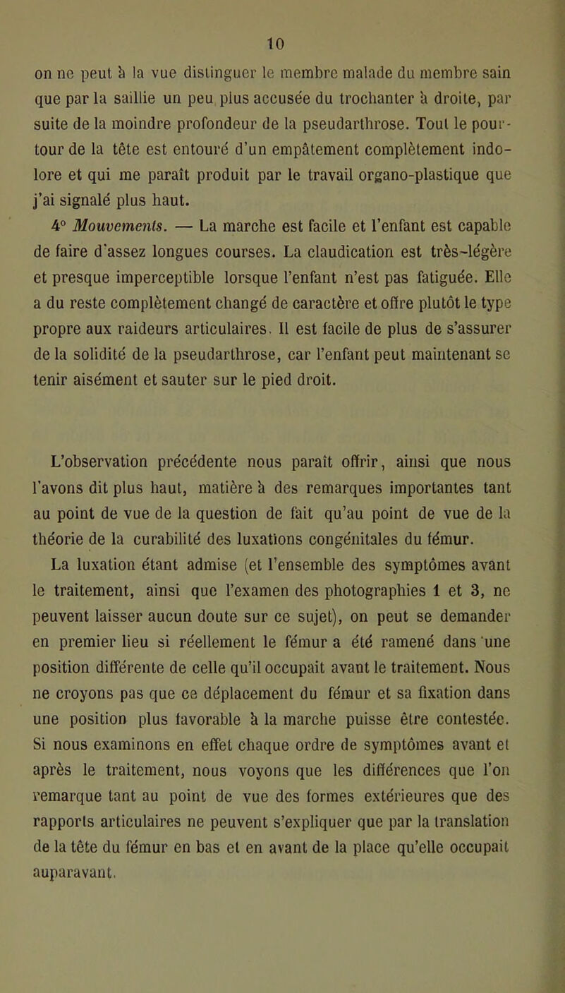 on ne peut h la vue distinguer le membre malade du membre sain que par la saillie un peu plus accusée du trochanter h droite, par suite de la moindre profondeur de 1a pseudarthrose. Tout le pour- tour de la tête est entouré d’un empâtement complètement indo- lore et qui me paraît produit par le travail organo-plastique que j’ai signalé plus haut. 4° Mouvements. — La marche est facile et l’enfant est capable de faire d'assez longues courses. La claudication est très-légère et presque imperceptible lorsque l’enfant n’est pas fatiguée. Elle a du reste complètement changé de caractère et offre plutôt le type propre aux raideurs articulaires. 11 est facile de plus de s’assurer de la solidité de la pseudarthrose, car l’enfant peut maintenant se tenir aisément et sauter sur le pied droit. L’observation précédente nous paraît offrir, ainsi que nous l’avons dit plus haut, matière h des remarques importantes tant au point de vue de la question de fait qu’au point de vue de la théorie de la curabilité des luxations congénitales du fémur. La luxation étant admise (et l’ensemble des symptômes avant le traitement, ainsi que l’examen des photographies 1 et 3, ne peuvent laisser aucun doute sur ce sujet), on peut se demander en premier lieu si réellement le fémur a été ramené dans 'une position différente de celle qu’il occupait avant le traitement. Nous ne croyons pas que ce déplacement du fémur et sa fixation dans une position plus favorable à la marche puisse être contestée. Si nous examinons en effet chaque ordre de symptômes avant et après le traitement, nous voyons que les différences que l’on remarque tant au point de vue des formes extérieures que des rapports articulaires ne peuvent s’expliquer que par la translation de la tête du fémur en bas et en avant de la place qu’elle occupait auparavant.