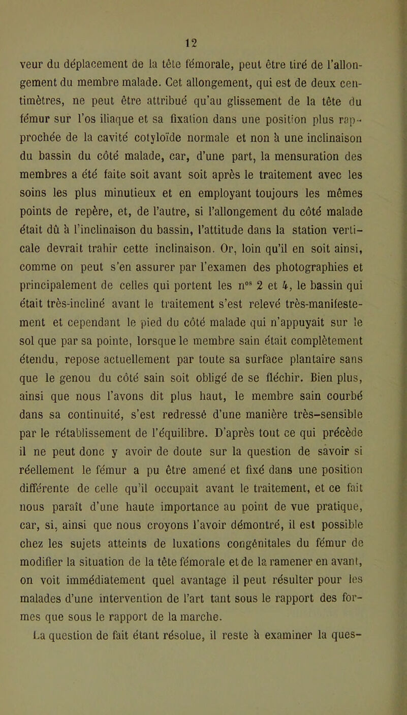 veur du déplacement de la tête fémorale, peut être tiré de l’allon- gement du membre malade. Cet allongement, qui est de deux cen- timètres, ne peut être attribué qu’au glissement de la tête du fémur sur l’os iliaque et sa fixation dans une position plus rap- prochée de la cavité colyloïde normale et non à une inclinaison du bassin du côté malade, car, d’une part, la mensuration des membres a été faite soit avant soit après le traitement avec les soins les plus minutieux et en employant toujours les mêmes points de repère, et, de l’autre, si l’allongement du côté malade était dû à l’inclinaison du bassin, l’attitude dans la station verti- cale devrait trahir cette inclinaison. Or, loin qu’il en soit ainsi, comme on peut s’en assurer par l’examen des photographies et principalement de celles qui portent les n“® 2 et 4, le bassin qui était très-incliiié avant le traitement s’est relevé très-manifeste- ment et cependant le pied du côté malade qui n’appuyait sur le sol que par sa pointe, lorsque le membre sain était complètement étendu, repose actuellement par toute sa surface plantaire sans que le genou du côté sain soit obligé de se fléchir. Bien plus, ainsi que nous l’avons dit plus haut, le membre sain courbé dans sa continuité, s’est redressé d’une manière très-sensible par le rétablissement de l’équilibre. D’après tout ce qui précède il ne peut donc y avoir de doute sur la question de savoir si réellement le fémur a pu être amené et fixé dans une position différente de celle qu’il occupait avant le traitement, et ce fait nous paraît d’une haute importance au point de vue pratique, car, si, ainsi que nous croyons l’avoir démontré, il est possible chez les sujets atteints de luxations congénitales du fémur de modifier la situation de la tête fémorale et de la ramener en avant, on voit immédiatement quel avantage il peut résulter pour les malades d’une intervention de l’art tant sous le rapport des for- mes que sous le rapport de la marche. La question de fait étant résolue, il reste h examiner la ques-