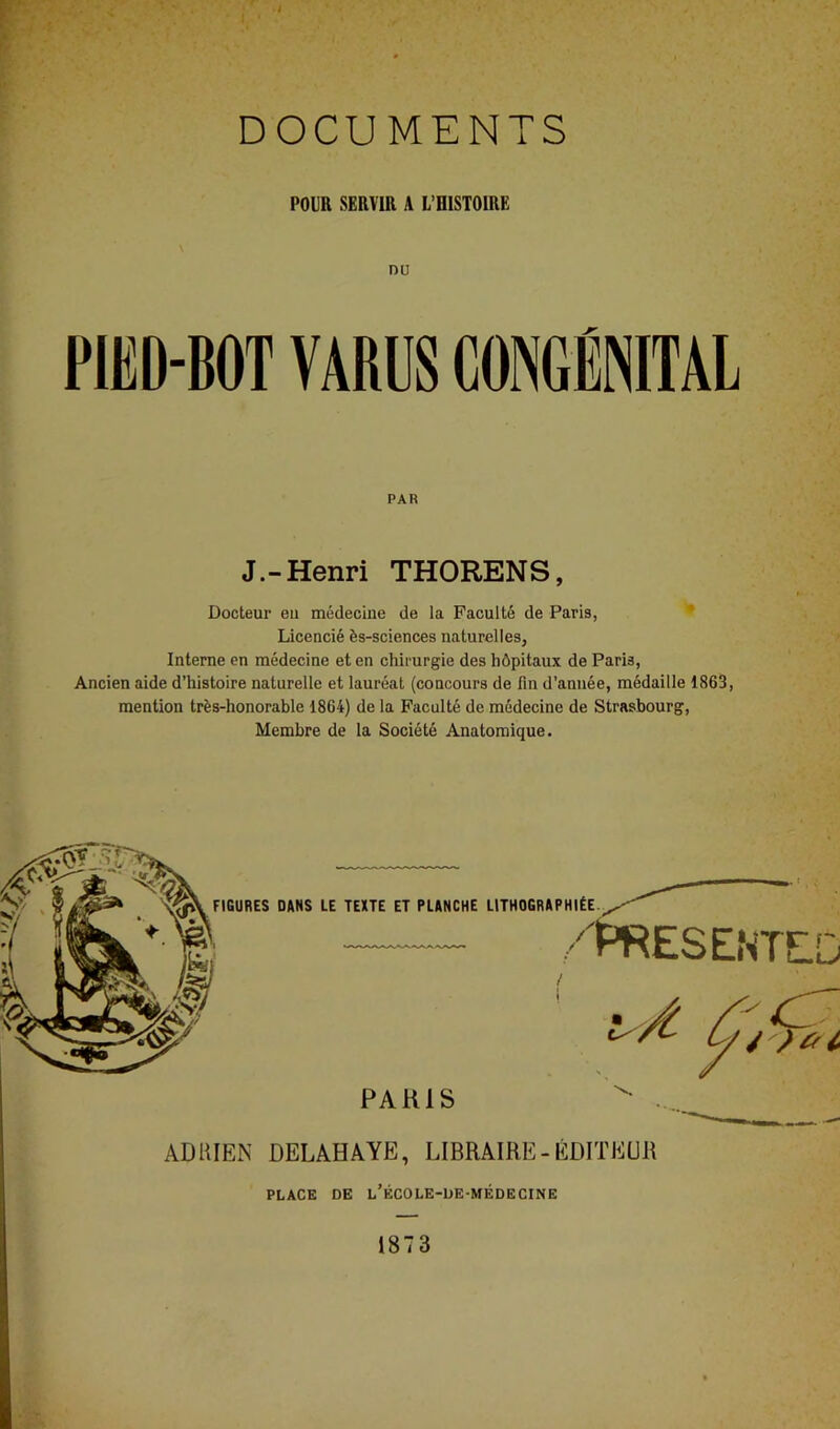 POUR SERVIR A L’OISTOIRE DU PIED-BOT VARUS CONGÉNITAL PAR J.-Henri THORENS, Docteur eu médecine de la Faculté de Paris, * Licencié ès-sciences naturelles, Interne en médecine et en chirurgie des hôpitaux de Paris, Ancien aide d’histoire naturelle et lauréat (concours de fin d’année, médaille 1863, mention très-honorable 1864) de la Faculté de médecine de Strasbourg, Membre de la Société Anatomique. ADRIEN DELAHAYE, LIBRAIRE-ÉDITEUR PLACE DE l’ÉCOLE-DE-MÉDECINE 1873