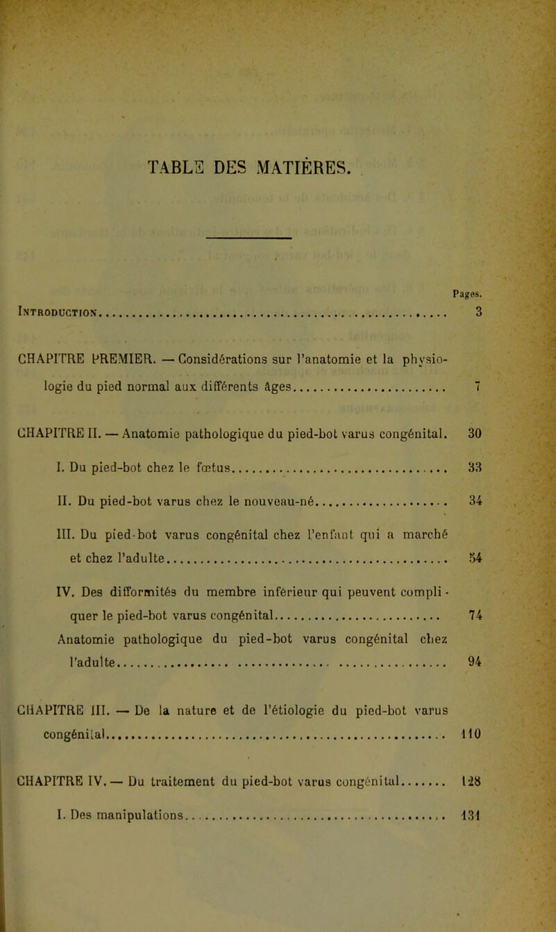 TABLS DES MATIÈRES. Pages. Introduction 3 CHAPITRE PREMIER. —Considérations sur l’anatomie et la physio- logie du pied normal aux différents Ages T CHAPITRE II. — Anatomie pathologique du pied-bot varus congénital. 30 I. Du pied-bot chez le fœtus 33 II. Du pied-bot varus chez le nouveau-né 34 III. Du pied-bot varus congénital chez l’enfant qui a marché et chez l’adulte .*54 IV. Des difformités du membre inférieur qui peuvent compli - quer le pied-bot varus congénital 74 Anatomie pathologique du pied-bot varus congénital chez l’adulte 94 CHAPITRE III. — De la nature et de l’étiologie du pied-bot varus congénital.. 110 CHAPITRE IV.— Du traitement du pied-bot varus congénital 1-28 I. Des manipulations 131