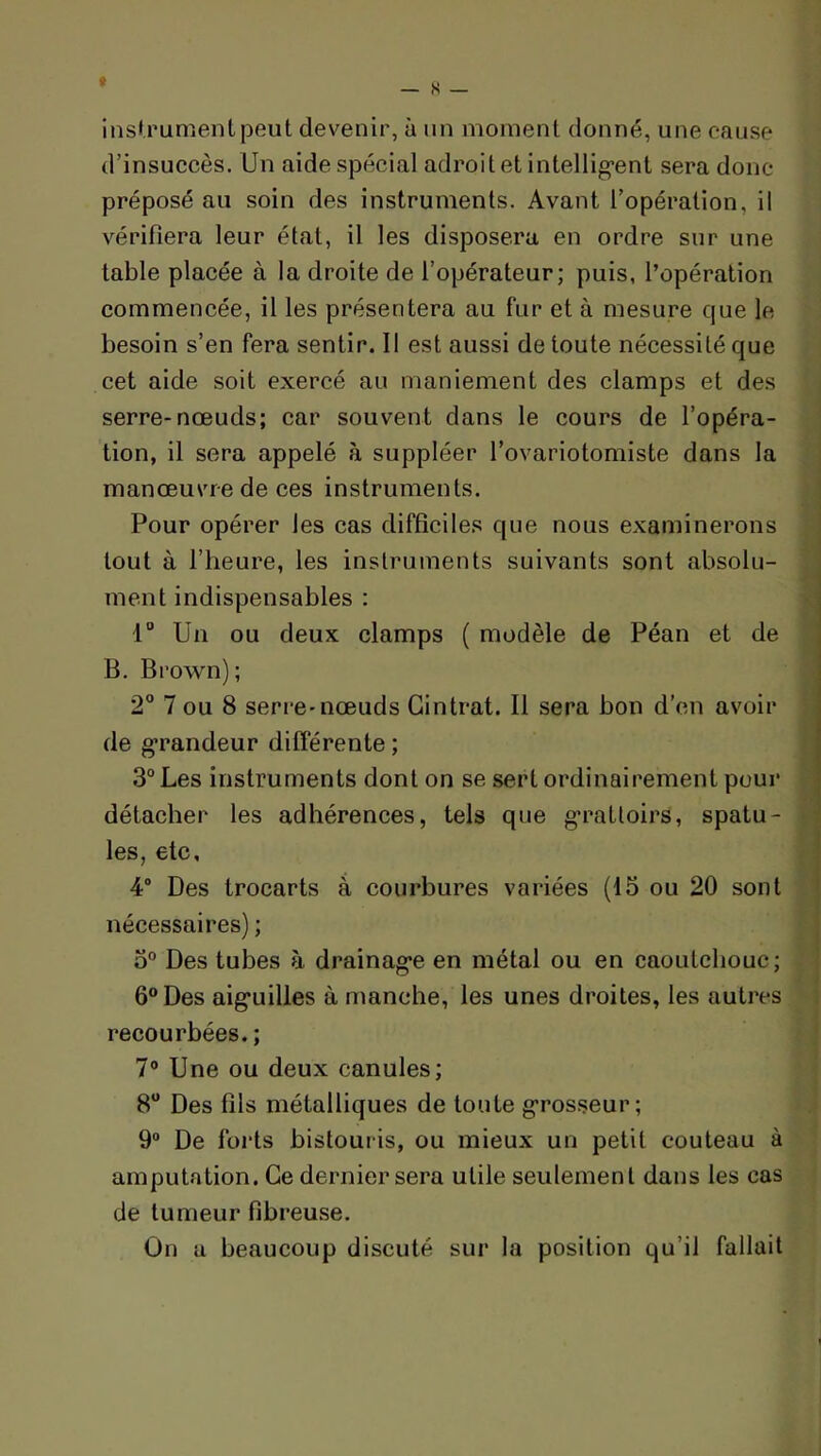 » — s — insUrumentpeut devenir, à un moment donné, une cause d’insuccès. Un aide spécial adroit et intellig’ent sera donc préposé au soin des instruments. Avant l’opération, il vérifiera leur état, il les disposera en ordre sur une table placée à la droite de l’opérateur; puis, l’opération commencée, il les présentera au fur et à mesure que le besoin s’en fera sentir. Il est aussi de toute nécessité que cet aide soit exercé au maniement des clamps et des serre-nœuds; car souvent dans le cours de l’opéra- tion, il sera appelé à suppléer l’ovariotomiste dans la manœuvre de ces instruments. Pour opérer les cas difficiles que nous examinerons tout à l’heure, les instruments suivants sont absolu- ment indispensables : 1 Un ou deux clamps ( modèle de Péan et de B. Brown); 2° 7 ou 8 serre-nœuds Cintrât. Il sera bon d'on avoir de g*randeur différente ; 3° Les instruments dont on se sert ordinairement pour détacher les adhérences, tels que g*rattoirs, spatu- les, etc, 4° Des trocarts à courbures variées (15 ou 20 sont nécessaires) ; 5® Des tubes à drainag*e en métal ou en caoutchouc; 6° Des aig'uilles à manche, les unes droites, les autres recourbées.; 7® Une ou deux canules; 8“ Des fils métalliques de toute g*rosseur; 9® De forts bistouris, ou mieux un petit couteau à amputation. Ce dernier sera utile seulement dans les cas de tumeur fibreuse. On a beaucoup discuté sur la position qu’il fallait
