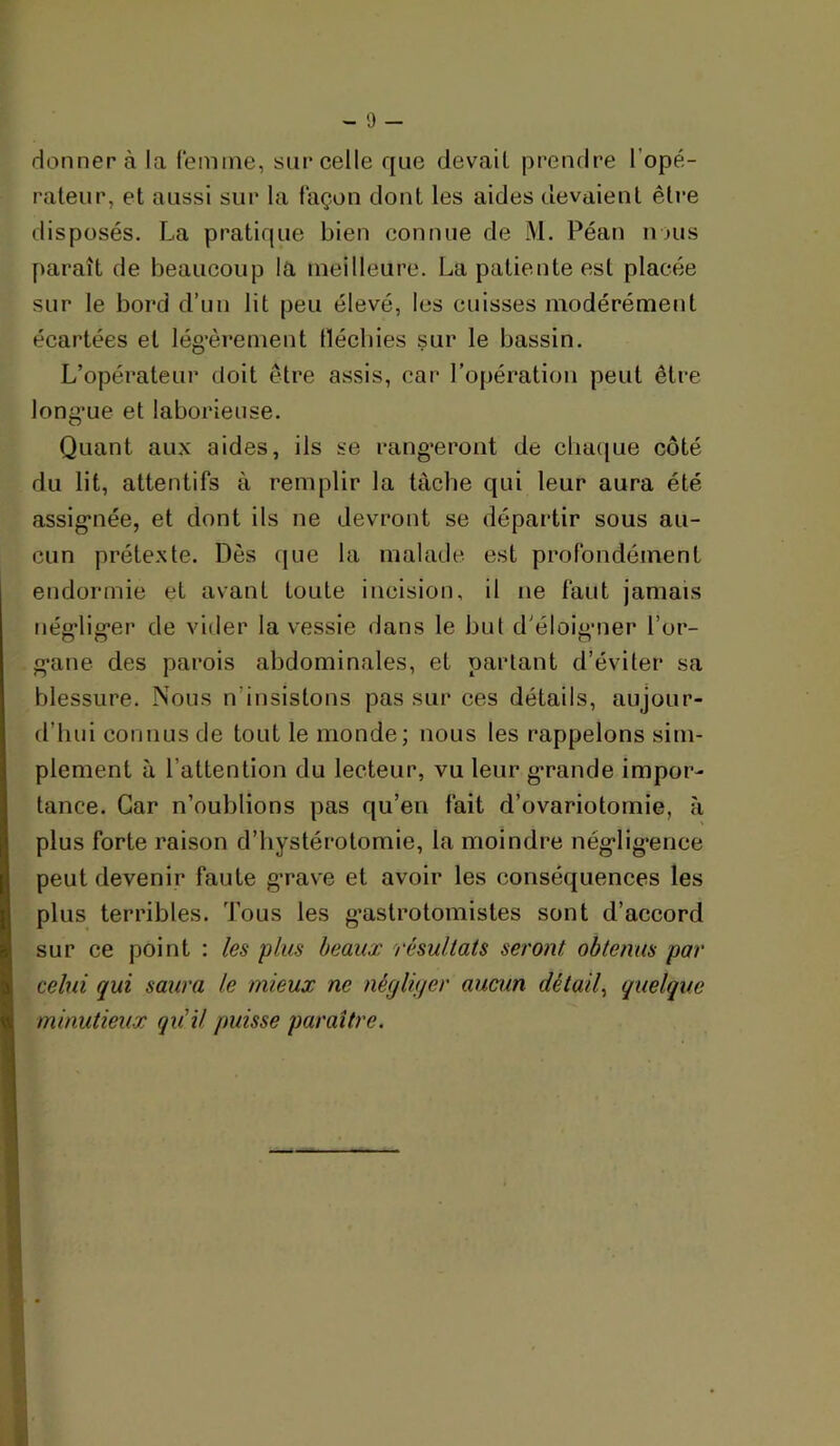 donnera la femme, sarcelle que devait prendre l’opé- rateur, et aussi sur la façon dont les aides devaient être disposés. La pratique bien connue de M. Péan nous paraît de beaucoup la meilleure. La patiente est placée sur le bord d’un lit peu élevé, les cuisses modérément écartées et lég’èrement flécbies sur le bassin. L’opérateui' doit être assis, car l’opération peut être long’ue et laborieuse. Quant aux aides, ils se rang’erout de chaque côté du lit, attentifs à remplir la tâche qui leur aura été assig'uée, et dont ils ne devront se départir sous au- cun prétexte. Dès (jiie la malade est profondément endormie et avant toute incision, il ne faut jamais néffliffer de vider la v'essie dans le but d'éloiii'iier l’or- g-ane des parois abdominales, et partant d’éviter sa blessure. Nous n’insistons pas sur ces détails, aujour- d’hui connus de tout le monde; nous les rappelons sim- plement à l’attention du lecteur, vu leur g*rande impor- tance. Car n’oublions pas qu’en fait d’ovariotomie, à plus forte raison d’hystérotomie, la moindre nég’lig*ence peut devenir faute g’rave et avoir les conséquences les plus terribles. Tous les g’astrotomistes sont d’accord sur ce point : les plus beaux 'résultats seront obtenus par celui qui saura le mieux ne néqUijer aucun détail^ quelque minutieux qu'il puisse paraître.