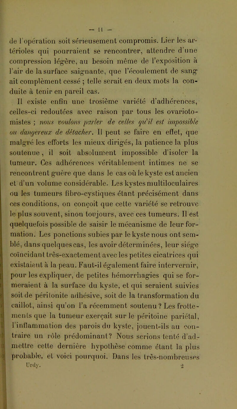de ropération soit sérieusement compromis. Lier les ar- térioles qui pourraient se rencontrer, attendre d’une compression lég*ère, au besoin même de l’exposition à l’air de la surface saig-nante, que l’écoulement de sang* ait complément cessé ; telle serait en deux mots la con- duite à tenir en pareil cas. Il existe enfin une troslème variété d’adhérences, celles-ci redoutées avec raison par tous les ovarioto- mistes ; nous voulons parler de celles qu'il est impossible ou dangereux de détacher. Il peut se faire en effet, que malgré les efforts les mieux dirigés, la patience la plus soutenue, il soit absolument impossible d’isoler la tumeur. Ces adhérences véritablement intimes ne se rencontrent guère que dans le cas où le kyste est ancien et d’un volume considérable. Les kystes multiloculaires ou les tumeurs fibro-cystiques étant précisément dans ces conditions, on conçoit que cette variété se retrouve le plus souvent, sinon toujours, avec ces tumeurs. Il est quelquefois possible de saisir le mécanisme de leur for- mation. Les ponctions subies par le kyste nous ont sem- blé, dans quelques cas, les avoir déterminées, leur siège coïncidant très-exactement avec les petites cicatrices qui existaient à la peau. Faut-il également faire intervernir, pour les expliquer, de petites hémorrhagies qui se for- meraient à la surface du kyste, et qui seraient suivies soit de périlonite adhésive, soit de la transformation du caillot, ainsi qu’on l’a récemment soutenu? Les frotte- ments que la tumeur exerçait sur le péritoine pariétal, l’inllammation des parois du kyste, jouent-ils au con- traire un rôle prédominant? Nous serions tenté d’ad- mettre cette dernière hypothèse comme étant la plus probable, et voici pourr[uoi. Dans les très-nombreuses Urdy. 2