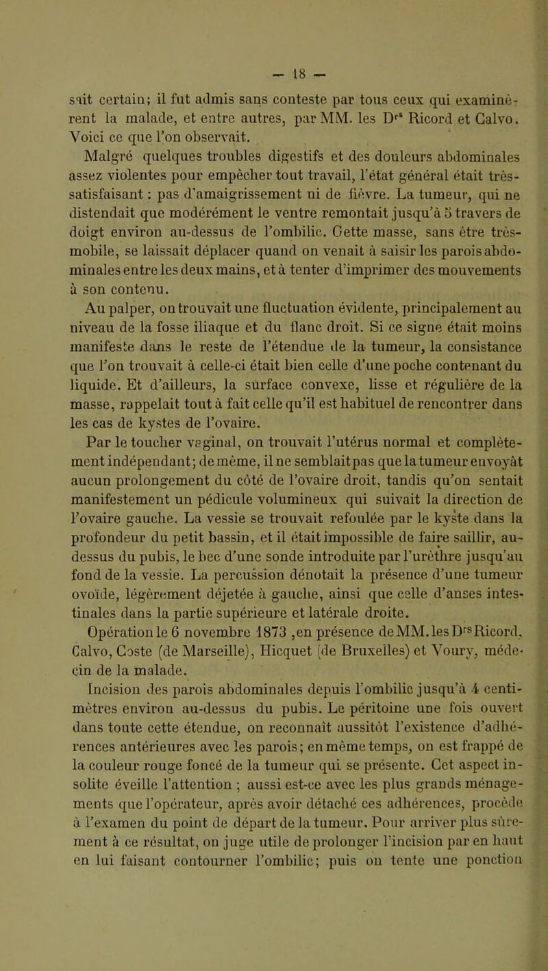 sait certain; il fut admis sans conteste par tous ceux qui examinè- rent la malade, et entre autres, par MM. les D'' Ricord et Galvo. Voici ce que l’on observait. Malgré quelques troubles digestifs et des douleurs abdominales assez violentes pour empêcher tout travail, l’état général était très- satisfaisant : pas d’amaigrissement ni de fièvre. La tumeur, qui ne distendait que modérément le ventre remontait jusqu’à 5 travers de doigt environ au-dessus de l’ombilic. Cette masse, sans être trè.s- mobile, se laissait déplacer quand on venait à saisir les parois abdo- minales entre les deux mains, et à tenter d’imprimer des mouvements à son contenu. Au palper, on trouvait une fluctuation évidente, principalement au niveau de la fosse iliaque et du flanc droit. Si ce signe était moins manifeste dans le reste de l’étendue île la tumeur, la consistance que l’on trouvait à celle-ci était bien celle d’une poche contenant du liquide. Et d’ailleurs, la surface convexe, lisse et régulière de la masse, rappelait tout à fait celle qu’il e.st habituel de rencontrer dans les cas de ky.stes de l’ovaire. Par le toucher vaginal, on trouvait l’utérus normal et complète- ment indépendant; de même, il ne semblaitpas que la tumeur envoyât aucun prolongement du côté de l’ovaire droit, tandis qu’on sentait manifestement un pédicule volumineux qui suivait la direction de l’ovaire gauche. La vessie se trouvait refoulée par le kyste dans la profondeur du petit bassin, et il était impossible de faii'e saillir, au- dessus du pubis, le bec d’une sonde introduite par l’urèthre jusqu’au fond de la vessie. La percussion dénotait la présence d’une tumeur ovoïde, légèrement déjetée à gauche, ainsi que celle d’anses intes- tinales dans la partie supérieure et latérale droite. Opération le 6 novembre 1873 ,en présence de MM. les Df® Ricord, Galvo, Caste (de Marseille), Hicquet (de Bruxelles) et Voury, méde- cin de la malade. Incision des parois abdominales depuis l’ombilic jusqu’à -i centi- mètres environ au-dessus du pubis. Le péritoine une fois ouvert dans toute cette étendue, on reconnaît aussitôt l’existence d’adhé- rences antérieures avec les parois; en même temps, on est frappé de la conleur rouge foncé de la tumeur qui se présente. Cet aspect in- solite éveille l’attention ; aussi est-ce avec les plus grands ménage- ments que l’opérateur, après avoir détaché ces adhérences, procède à l’examen du point de départ de la tumeur. Pour arriver plus sûre- ment à ce résultat, on juge utile de prolonger l’incision par en haut en lui faisant contourner l’ombilic; puis ou tente une ponction