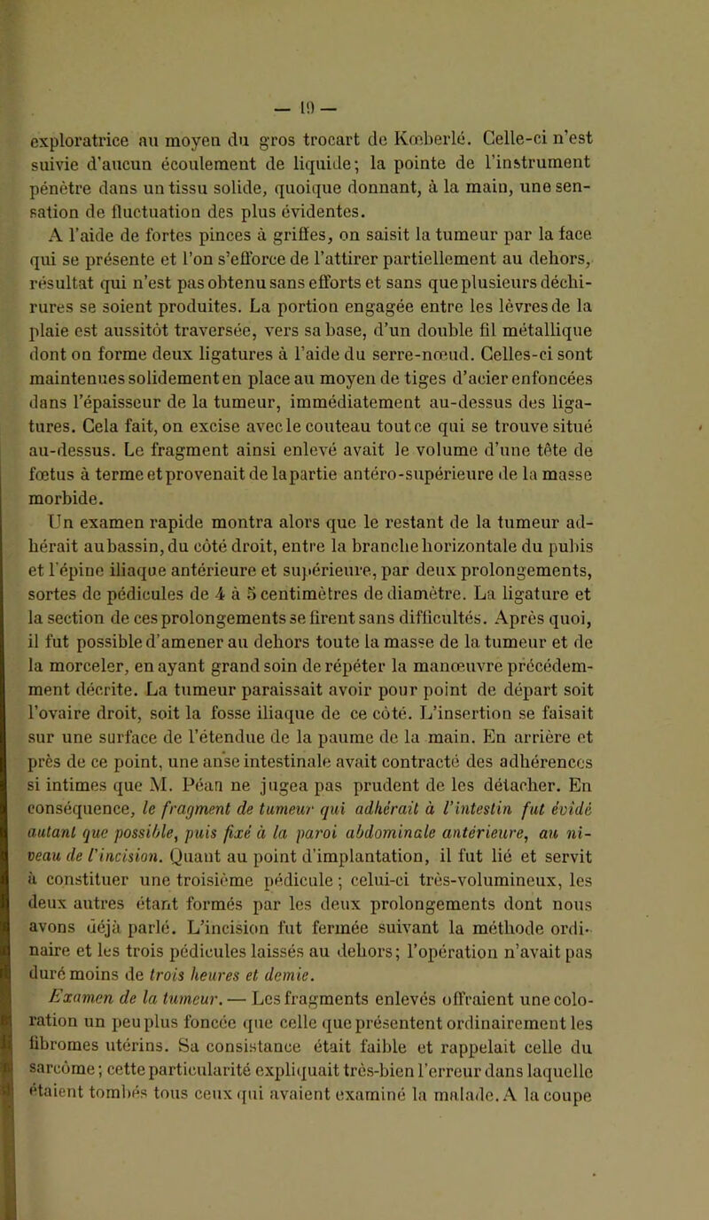 — 1!) — exploratrice nu moyen du gros trocart de Kœberlé. Celle-ci n’est suivie d’aucun écoulement de liquide; la pointe de l’instrument pénètre dans un tissu solide, quoique donnant, à la main, une sen- sation de fluctuation des plus évidentes. A l’aide de fortes pinces à griffes, on saisit la tumeur par la face qui se présente et l’on s’efforce de l’attirer partiellement au dehors, résultat qui n’est pas obtenu sans efforts et sans que plusieurs décbi- rures se soient produites. La portion engagée entre les lèvres de la plaie est aussitôt traversée, vers sa base, d’un double fil métallique dont on forme deux ligatures à l’aide du serre-nœud. Celles-ci sont maintenues solidement en place au moyen de tiges d’acier enfoncées dans l’épaisseur de la tumeur, immédiatement au-dessus des liga- tures. Cela fait, on excise avec le couteau tout ce qui se trouve situé au-dessus. Le fragment ainsi enlevé avait le volume d’une tête de fœtus à terme et provenait de lapartie antéro-supérieure de la masse morbide. Un examen rapide montra alors que le restant de la tumeur ad- hérait auhassin,du côté droit, entre la branche horizontale du pubis et l’épine iliaque antérieure et supérieure, par deux prolongements, sortes de pédicules de 4 à 5 centimètres de diamètre. La ligature et la section de ces prolongements se firent sans difficultés. Après quoi, il fut possible d’amener au dehors toute la masse de la tumeur et de la morceler, en ayant grand soin de répéter la manœuvre précédem- ment décrite. La tumeur paraissait avoir pour point de départ soit l’ovaire droit, soit la fosse iliaque de ce côté. L’insertion se faisait sur une surface de l’étendue de la paume de la main. En arrière et près de ce point, une anse intestinale avait contracté des adhérences si intimes que M. Péau ne jugea pas prudent de les détacher. En conséquence, le fragment de tumeur qui adhérait à l’intestin fut évidé autant que possilAe, puis fixé à la paroi abdominale antérieure, au ni- veau de l’incision. Quant au point d’implantation, il fut lié et servit H constituer une troisième pédicule ; celui-ci très-volumineux, les deux autres étant formés par les deux prolongements dont nous avons déjà parlé. L’incision fut fermée suivant la méthode ordi- naire et les trois pédicules laissés au dehors ; l’opération n’avait pas duré moins de trois heures et demie. Examen de la tumeur. — Les fragments enlevés offraient une colo- ration un peu plus foncée que celle que présentent ordinairement les fibromes utérins. Sa consi.stance était faible et rappelait celle du sarcôme ; cette particularité expliquait trè.s-bien l’erreur dans laquelle étaient tombés tous ceux<[ui avaient examiné la malade..A. la coupe