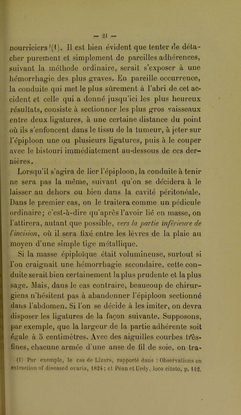 nourriciers'(l). Il est bien évident que tenter de déta- cher purement et simplement de pareilles adhérences, suivant la méthode ordinaire, serait s’exposer à une hémorrhag’ie des plus g’raves. En pareille occurrence, la conduite qui met le plus sûrement à l’abri de cet ac- cident et celle qui a donné jusqu’ici les plus heureux résultats, consiste à sectionner les plus g’ros vaisseaux entre deux lig-atures, à une certaine distance du point où ils s’enfoncent dans le tissu de la tumeur, à jeter sur l’épiploon une ou plusieurs lig*atures, puis à le couper avec le bistouri immédiatement au-dessous de ces der- nières. Lorsqu’il s’ag'ira de lier l’épiploon, la conduite à tenir ne sera pas la même, suivant qu’on se décidera à le laisser au dehors ou bien dans la cavité péritonéale. Dans le premier cas, on le traitera comme un pédicule ordinaire; c’est-à-dire qu’après l’avoir lié en masse, on l’attirera, autant que possible, vers la partie inférieure de l'incision^ où il sera fixé entre les lè\'res de la plaie au moyen d’une simple tig'e métallique. Si la masse épiploïque était volumineuse, surtout si l’on craig-nait une hémorrhag’ie secondaire, cette con- duite serait bien certainement la plus prudente et la plus sage. Mais, dans le cas contraire, beaucoup de chirur- giens n’hésitent pas à abandonner l’épiploon sectionné daiis l’abdomen. Si l’on se décide à les imiter, on devra disposer les lig’atures de la façon suivante. Supposons, ])ar exemple, que la largeur de la partie adhérente soit égale à 5 centimètres. Avec des aiguilles courbes ti^ès- fines, chacune armée d’une anse de fil de soie, on tra- (I) Par exemple, le cas de Lizîirs, rapporté dans : Observations on extraction of diseased ovaria, 1H“24; et PéanetUrdy, loco citato, p. I'i2.