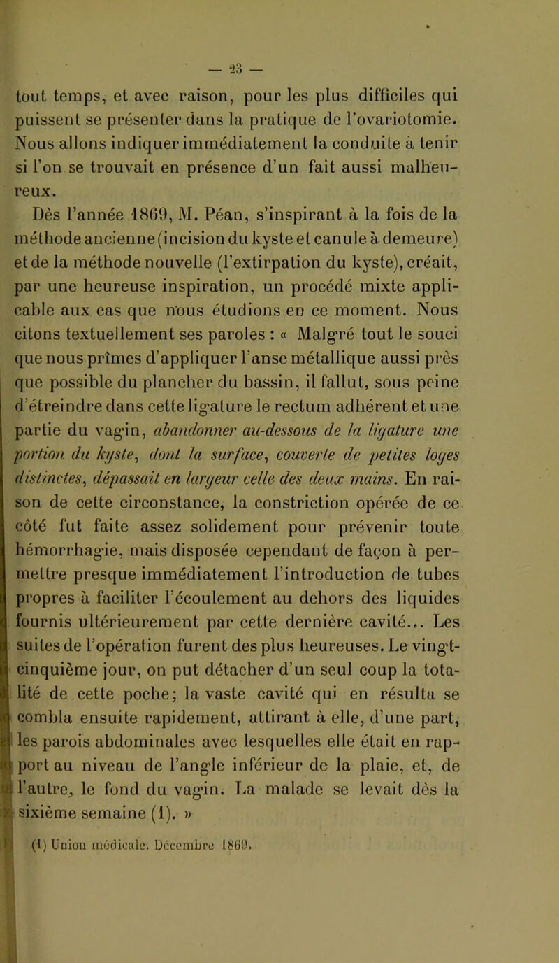 — -23 — tout temps, et avec raison, pour les plus difficiles qui puissent se présenler dans la pratique de l’ovariotomie. Nous allons indiquer immédiatement la conduite à tenir si l’on se trouvait en présence d’un fait aussi malheu- reux. Dès l’année 1869, M. Péan, s’inspirant à la fois de la méthode ancienne (incision du kyste et canule à demeure) et de la méthode nouvelle (l’extirpation du kyste), créait, par une heureuse inspiration, un procédé mixte appli- cable aux cas que nous étudions en ce moment. Nous citons textuellement ses paroles : « Malgré tout le souci que nous prîmes d’appliquer l’anse métallique aussi près que possible du plancher du bassin, il fallut, sous peine d’étreindre dans cette lig’ature le rectum adhérent et une partie du vag’in, abandonner au-dessous de la ligature une portion du kyste^ dont la surface^ couverte de petites loges distinctes^ dépassait en largeur celle des deux mains. En rai- son de cette circonstance, la constriction opérée de ce côté fut faite assez solidement pour prévenir toute hémorrhag*ie, mais disposée cependant de façon à per- mettre presque immédiatement l’introduction de tubes propres à faciliter l’écoulement au dehors des liquides fournis ultérieurement par cette dernière cavité... Les suites de l’opération furent des plus heureuses. Le vingd- cinquième jour, on put détacher d’un seul coup la tota- lité de cette poche; la vaste cavité qui en résulta se combla ensuite rapidement, attirant à elle, d’une part, les parois abdominales avec lesquelles elle était en rap- 1 port au niveau de l’ang’le inférieur de la plaie, et, de i l’autre J le fond du vag’in. T.a malade se levait dès la h sixième semaine (1). » (l) Union medicale. Décembre I3ü9.
