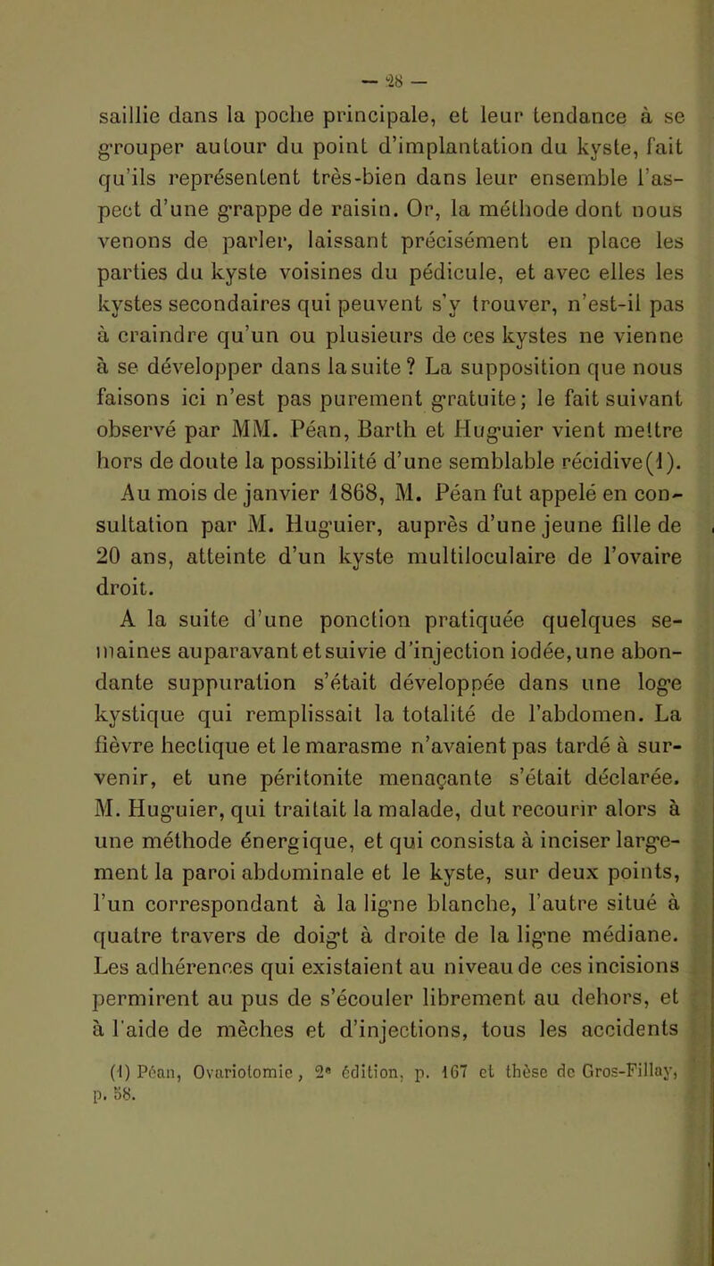~ ib — saillie dans la poche principale, et leur tendance à se grouper autour du point d’implantation du kyste, fait qu’ils représentent très-bien dans leur ensemble l’as- pect d’une grappe de raisin. Or, la méthode dont nous venons de parler, laissant précisément en place les parties du kyste voisines du pédicule, et avec elles les kystes secondaires qui peuvent s’y trouver, n’est-il pas à craindre qu’un ou plusieurs de ces kystes ne vienne à se développer dans la suite? La supposition que nous faisons ici n’est pas purement g’ratuite; le fait suivant observé par MM. Péan, Barth et Hug*uier vient mettre hors de doute la possibilité d’une semblable récidive(l). Au mois de janvier 1868, M. Péan fut appelé en con- sultation par M. Hug’uier, auprès d’une jeune fille de 20 ans, atteinte d’un kyste multiloculaire de l’ovaire droit. A la suite d’une ponction pratiquée quelques se- maines auparavant et suivie d’injection iodée, une abon- dante suppuration s’était développée dans une log’e kystique qui remplissait la totalité de l’abdomen. La fièvre hectique et le marasme n’avaient pas tardé à sur- venir, et une péritonite menaçante s’était déclarée. M. Hug’uier, qui traitait la malade, dut recourir alors à une méthode énergique, et qui consista à inciser larg’e- ment la paroi abdominale et le kyste, sur deux points, l’un correspondant à la lig’ne blanche, l’autre situé à quatre travers de doig’t à droite de la lig’ne médiane. Les adhérences qui existaient au niveau de ces incisions permirent au pus de s’écouler librement au dehors, et à l’aide de mèches et d’injections, tous les accidents (I) Péan, Ovariolomic, 2» édition, p. 167 et thèse de Gros-Fillay, p. 58.