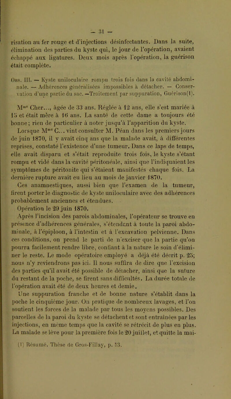 - ?,[ risation au fer rouge et d’injections désinfectantes. Dans la suite, élimination des parties du kyste qui, le jour de l’opération, avaient échappé aux ligatures. Deux mois après l’opération, la guérison était complète. Obs. III. — Kyste uniloculaire rompu trois Ibis dans la cavité abdomi- nale. — Adhérences généralisées impossibles à détacher. — Conser- vation d’une partie du sac.—Traitement par suppuration, Guérison(l). Cher..., âgée de 33 ans. Réglée à 12 ans, elle s’est mariée à 13 et était mère à Id ans. La santé de cette dame a toujours été bonne; rien de particulier à noter jusqu’à l’apparition du kyste. Lorsque M”’® C... vint consulter M. Péan dans les premiers jours de juin 1870, il y avait cinq ans que la malade avait, à différentes reprises, constaté l’existence d’une tumeur. Dans ce laps de temps, elle avait disparu et s’était reproduite trois fois, le kyste s’étant rompu et vidé dans la cavité péritonéale, ainsi que l’indiijuaient les symptômes de péritonite qui s’étaient manifestés chaque fois. La dernière rupture avait eu lieu au mois de janvier 1870. Ces anamnestiques, aussi bien que l’examen de la tumeur, firent porterie diagnostic de kyste uniloculaire avec des adhérences probablement anciennes et étendues. Opération le 29 juin 1870. Après l’incision des parois abdominales, l’opérateur se trouve en présence d’adhérences générales, s’étendant à toute la paroi abdo- minale, à l’épiploon, à l’intestin et à l’excavation pelvienne. Dans ces conditions, on prend le parti de n'exciser que la partie qu’on pourra facilement rendre libre, confiant à la nature le soin d’élimi- ner le reste. Le mode opératoire employé a déjà été décrit p. 2o; nous n’y reviendrons pas ici. Il nous suffira de dire que l’excision des parties qu’il avait été possible de détacher, ainsi que la suture du restant de la poche, se firent sans difficultés. La durée totale de l’opération avait été de deux heures et demie. Due suppuration franche et de bonne nature s’établit dans la poche le cinquième jour. On pratique de nombreux lavages, et l’on soutient les forces de la malade par tous les moyens possibles. Des parcelles de la paroi du kyste se détachent et sont entraînées par les injections, en même temps que la cavité se rétrécit de plus en plus. La malade se lève pour la première fois le 20 juillet, et quitte la mai- (1) Résumé. Thèse rie Gros-Fillay, p. S3.