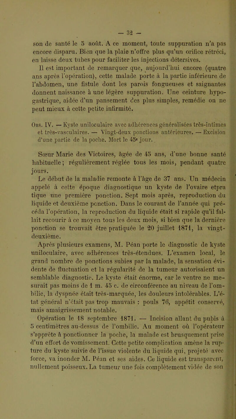 son de santé le 5 août. A ce moment, toute suppuration n’a pas encore disparu. Bien que la plaie n’offre plus qu’un orifice rétréci, en laisse deux tubes pour faciliter les injections détersives. Il est important de remarquer que, aujourd’hui encore (quatre ans après l’opération), cette malade porte à la partie inférieure de l’abdomen, une fistule dont les parois fongueuses et saignantes donnent naissance à une légère suppuration. Une ceinture hypo- gastrique, aidée d’un pansement des plus simples, remédie on ne peut mieux à cette petite infirmité. Obs. IV. — Kyste uniloculaire avec adhérences généralisées très-intimes et très-vasculaires. — Vingt-deux ponctions antérieures. — Excision d’une partie de la poche. Mort le 45« jour. Sœur Marie des Victoires, âgée de -io ans, d’une bonne santé habituelle; régulièrement réglée tous les mois, pendant quatre jours. Le début de la maladie remonte à l’âge de 37 ans. Un médecin appelé à cette époque diagnostique un kyste de l’ovaire etpra tique une première ponction. Sept mois après, reproduction du liquide et deuxième ponction. Dans le courant de l’année qui pré- céda l’opération, la reproduction du liquide était si rapide qu’il fal- lait recourir à ce moyen tous les deux mois, si bien que la dernière ponction se trouvait être pratiquée le 20 juillet 1871, la vingt- deuxième. Après plusieurs examens, M. Péan porte le diagnostic de kyste uniloculaire, avec adhérences très-étendues. L’examen local, le grand nombre de ponctions subies par la malade, la sensation évi- dente de fluctuation et la régularité de la tumeur autorisaient un semblable diagnostic. Le kyste était énorme, car le ventre ne me- surait pas moins de 1 m. 43 c. de circonférence au niveau de l’om- bilic, la dyspnée était très-marquée, les douleurs intolérables. L’é- tat général n’était pas trop mauvais : pouls 76, appétit conservé, mais amaigrissement notable. Opération le 18 septembre 1871. — Incision allant du pubis à 5 centimètres au-dessus de l’ombilic. Au moment où l’opérateur s’apprête à ponctionner la poche, la malade est brusquement prise d’un effort de vomissement. Cette petite complication amène la rup- ture du kyste suivie de l’issue violente du liquide qui, projeté avec force, va inonder M. Péan et ses aides. Ce liquide est transparent, nullement poisseux. La tumeur une fois complètement vidée de son