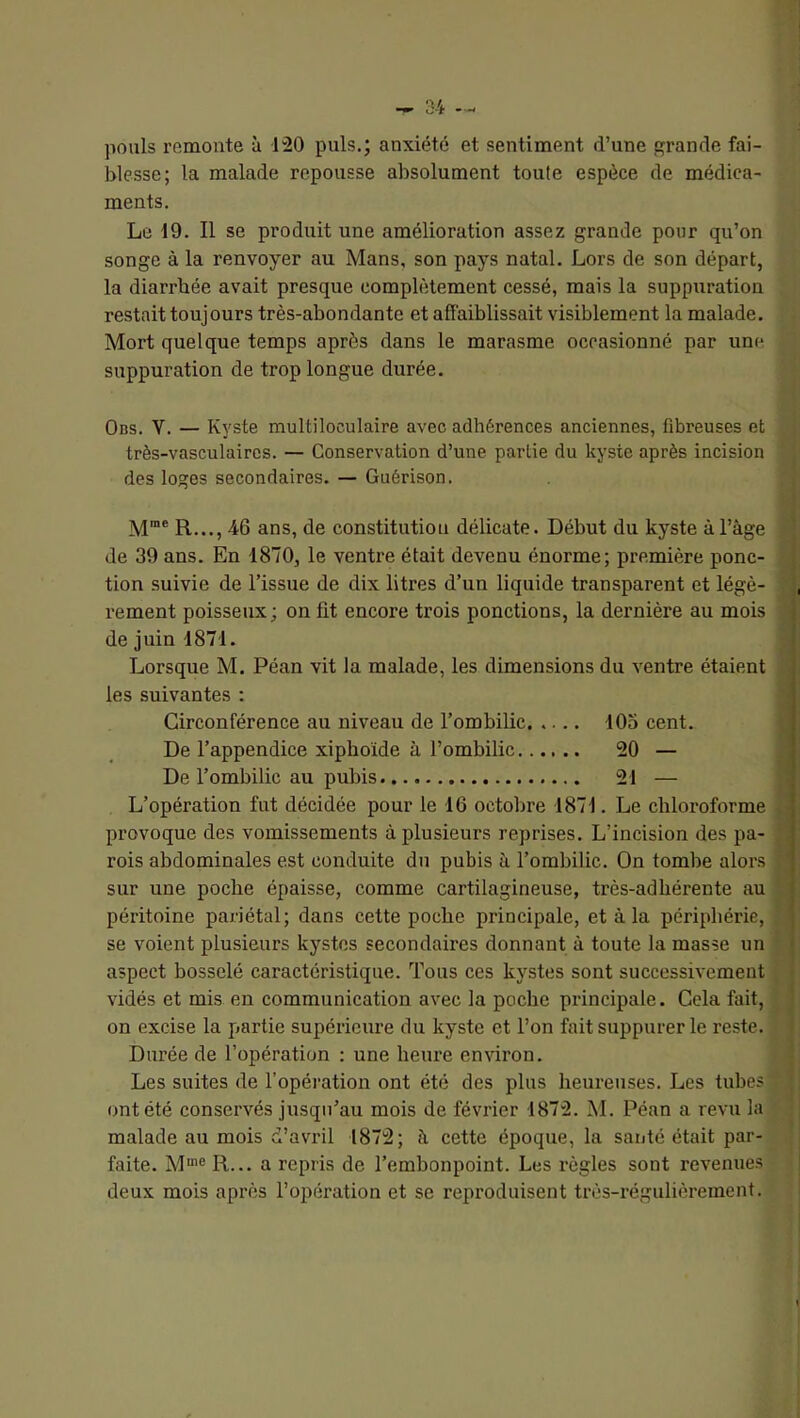 pouls remonte à 120 puis.; anxiété et sentiment d’une grande fai- blesse; la malade repousse absolument toule espèce de médica- ments. Le 19. Il se produit une amélioration assez grande pour qu’on songe à la renvoyer au Mans, son pays natal. Lors de son départ, la diarrhée avait presque complètement cessé, mais la suppuration restait toujours très-abondante et affaiblissait visiblement la malade. Mort quelque temps après dans le marasme occasionné par une suppuration de trop longue durée. Obs. V. — Kyste multiloculaire avec adhérences anciennes, fibreuses et très-vasculaires. — Conservation d’une partie du kyste après incision des loges secondaires. — Guérison. M”® R..., 46 ans, de constitution délicate. Début du kyste à l’âge de 39 ans. En 1870, le ventre était devenu énorme; première ponc- tion suivie de l’issue de dix litres d’un liquide transparent et légè- rement poisseux ; on fit encore trois ponctions, la dernière au mois de juin 1871. Lorsque M. Péan vit la malade, les dimensions du ventre étaient > les suivantes : Circonférence au niveau de l’ombilic 105 cent. De l’appendice xiphoïde à l’ombilic 20 — De l’ombilic au pubis 21 — L’opération fut décidée pour le 16 octobre 1871. Le chloroforme provoque des vomissements à plusieurs reprises. L’incision des pa- rois abdominales est conduite du pubis à l’ombilic. On tombe alors j sur une poche épaisse, comme cartilagineuse, très-adhérente au j péritoine pariétal; dans cette poche principale, et à la périphérie, ) se voient plusieurs kystes secondaires donnant à toute la masse un • aspect bosselé caractéristique. Tous ces kystes sont successivement • vidés et mis en communication avec la poche principale. Cela fait, on excise la partie supérieure du kyste et l’on fait suppurer le reste. Durée de l’opération ; une heure environ. Les suites de l’opération ont été des plus heureuses. Les tubes ont été conservés jusqu’au mois de février 1872. M. Péan a revu la malade au mois d’avril 1872; à cette époque, la santé était par- faite. M®® R... a repris de l’embonpoint. Les règles sont revenues deux mois après l’opération et se reproduisent très-régulièrement.