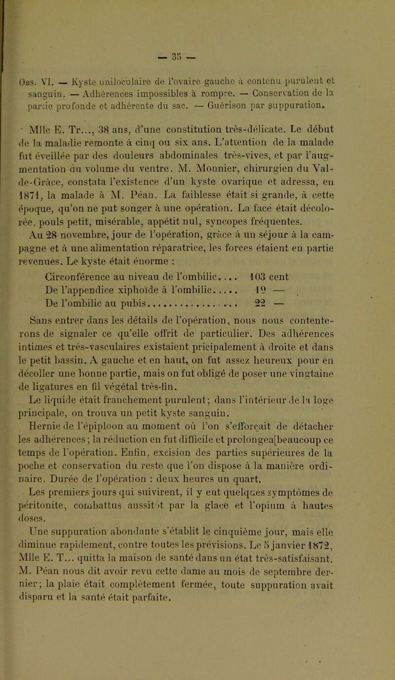 — 3”. — Üfls. VI. — Kyste imiloculairc de l’ovaire gauche à contenu purulent et sanguin. — Adhérences impossibles à rompre. — Conservation de la partie profonde et adhérente du sac. — Guérison par suppuration. Mlle E. Tr..., 38 ans, d’une constitution très-délicate. Le début de la maladie remonte à cimj ou six ans. L’atïention de la malade fut éveillée par des douleurs abdominales très-vives, et par l’aug- mentation du volume du ventre. M. Monnier, chirurgien du Val- de-Gràce, constata l’exi.stence d’un kyste ovarique et adressa, eu 1871, la malade à M. Péan. La faiblesse était si grande, à cette époque, qu’on ne put songer à une opération. La face était décolo- rée, pouls petit, misérable, appétit nul, syncopes fréquentes. Au 28 novembre, jour de l’opération, grâce à un séjour à la cam- pagne et à une alimentation réparatrice, les forces étaient eu partie revenues. Le kyste était énorme : Circonférence au niveau de l’ombilic.... 103 cent De l’appendice xiplioïde à l’ombilic 19 — De l’ombilic au pubis 22 — Sans entrer dans les détails de l'opération, nous nous contente- rons de signaler ce qu’elle offrit de particulier. Des adhérences intimes et très-vasculaires existaient pricipalement à droite et dans le petit bassin. A gauche et en haut, on fut assez heureux pour en décoller une bonne partie, mais on fut obligé de poser une vingtaine de ligatures en fil végétal très-lin. Le liquide était franchement purulent; dans l’intérieur de la loge principale, on trouva un petit kyste sanguin. Hernie de l’épiploon au moment où l’on s’efforcait de détacher les adhérences ; la réduction en fut difficile et prolongea[beaucoup ce temps de l’opération. Enfin, excision des parties supérieures de la poche et conservation du reste que l’on dispose à la manière ordi- naire. Durée de l’opération : deux heures un quart. Les premiers jours qui suivirent, il y eut quelques symptômes de péritonite, combattus aussitôt par la glace et l’opium à haut(>s doses. Une suppuration abondante s’établit le cinquième jour, mais elle diminue rapidement, contre toutes les prévisions. Le janvier 1872, Mlle E. T... quitta la maison de santé dans un état très-satisfaisant. M. Péan nous dit avoir revu cette dame au mois de septembre der- nier; la plaie était complètement fermée, toute suppuration avait disparu et la santé était parfaite.