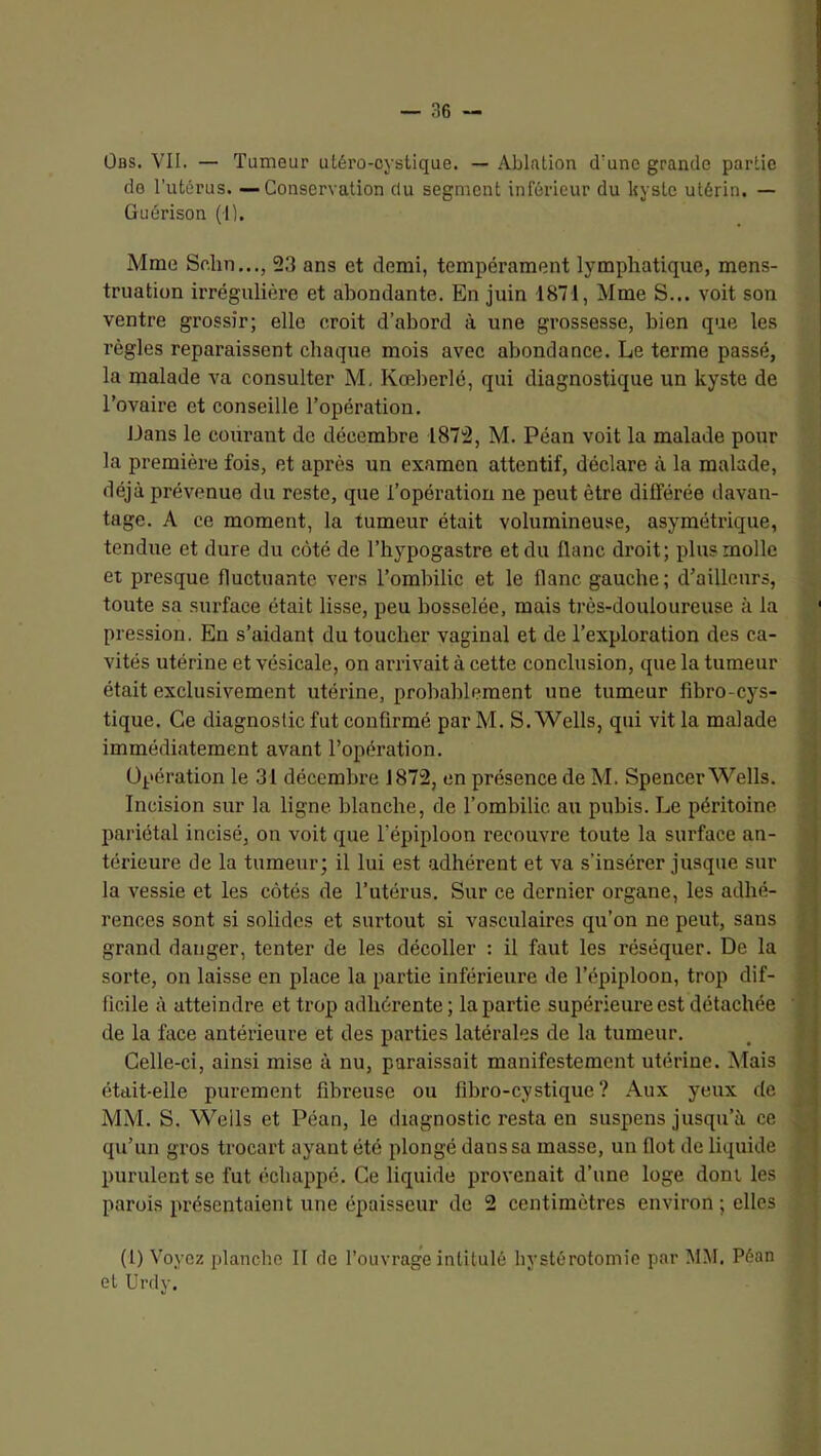 ÜBS. VII. — Tumeur uLéro-cyslique. — Ablation d'une grande partie de l’utérus. —Conservation du segment inférieur du Isystc utérin. — Guérison (1). Mme Sr.lin..., 23 ans et demi, tempérament lymphatique, mens- truation irrégulière et abondante. En juin 1871, Mme S... voit son ventre grossir; elle croit d’abord à une grossesse, bien que les règles reparaissent chaque mois avec abondance. Le terme passé, la malade consulter M, Kœberlé, qui diagnostique un kyste de l’ovaire et conseille l’opération. Dans le courant de décembre 1872, M. Péan voit la malade pour la première fois, et après un examen attentif, déclare à la malade, déjà prévenue du reste, que l’opération ne peut être différée davan- tage. A ce moment, la tumeur était volumineuse, asymétrique, tendue et dure du côté de l’hypogastre et du flanc droit; plus molle et presque fluctuante vers l’ombilic et le flanc gauche; d’ailleurs, toute sa surface était lisse, peu bosselée, mais très-douloureuse à la pression. En s’aidant du toucher vaginal et de l’exploration des ca- vités utérine et vésicale, on arrivait à cette conclusion, que la tumeur était exclusivement utérine, probablement une tumeur fibro-cys- tique. Ce diagnostic fut confirmé parM. S. Wells, qui vit la malade immédiatement avant l’opération. Opération le 31 décembre 1872, en présence de M. Spencer Wells. Incision sur la ligne blanche, de l’ombilic au pubis. Le péritoine liariétal incisé, on voit que l’épiploon recouvre toute la surface an- térieure de la tumeur; il lui est adhérent et va s’insérer jusque sur la vessie et les côtés de l’utérus. Sur ce dernier organe, les adhé- rences sont si solides et surtout si vasculaires qu’on ne peut, sans grand danger, tenter de les décoller : il faut les réséquer. De la sorte, on laisse en place la partie inférieure de l’épiploon, trop dif- ficile à atteindre et trop adhérente; la partie supérieure est détachée de la face antérieure et des parties latérales de la tumeur. Celle-ci, ainsi mise à nu, paraissait manifestement utérine. Mais était-elle purement fibreuse ou fibi’o-cystique ? Aux yeux de MM. S. Wells et Péan, le diagnostic resta en suspens jusqu’à ce qu’un gros trocart ayant été jilongé dans sa masse, un flot de liquide purulent se fut échappé. Ce liquide provenait d’une loge dont les parois présentaient une épaisseur de 2 centimètres environ ; elles (1) Voyez planche II de l’ouvrage intitulé hystérotomie par MM. Péan et Urdy.