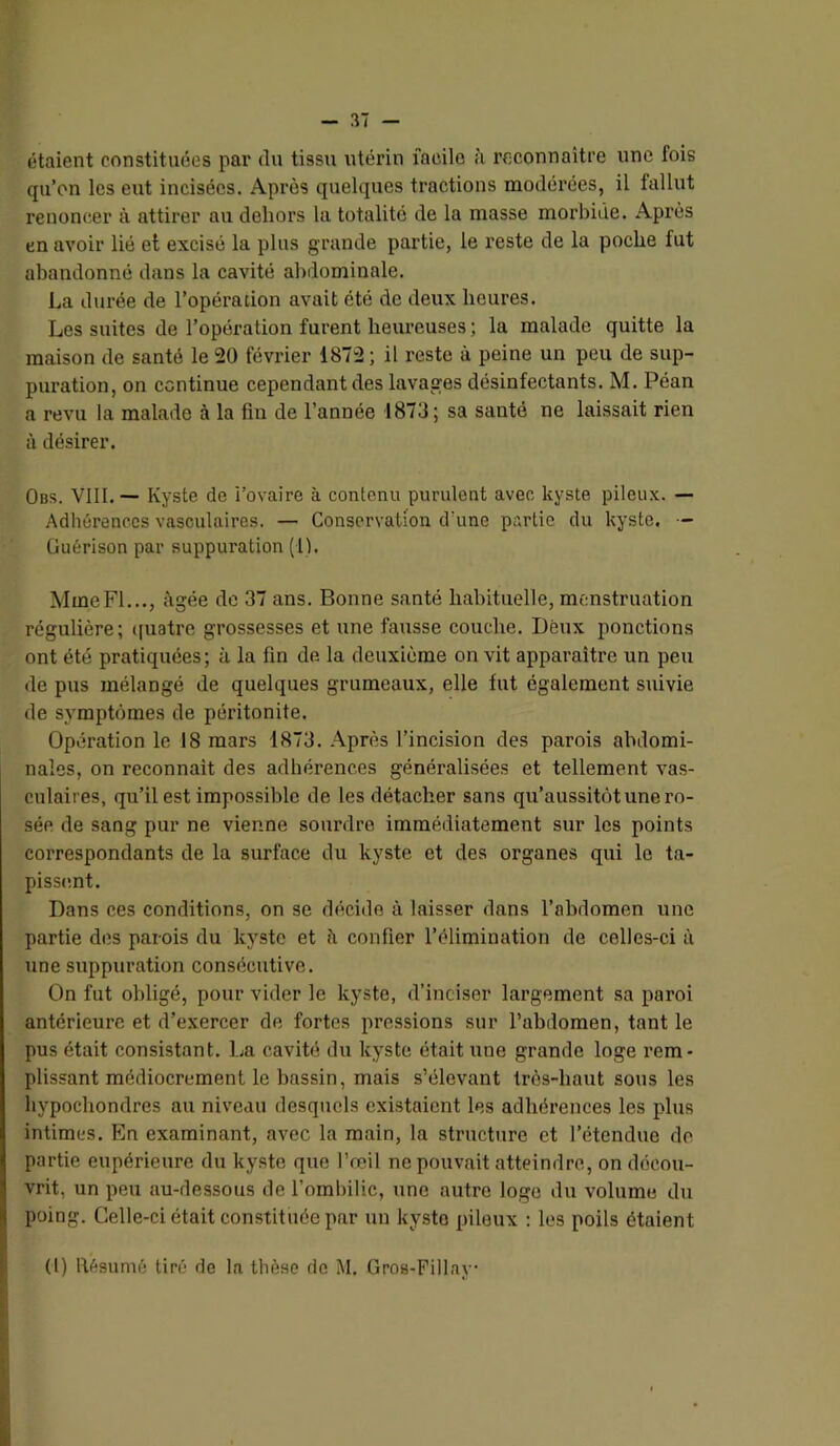 étaient constituées pai' du tissu utérin facile à reconnaître une fois qu’on les eut incisées. Après quelques tractions modérées, il fallut renoncer à attirer au dehors la totalité de la masse morbide. Après en avoir lié et excisé la plus grande partie, le reste de la poche fut abandonné dans la cavité abdominale. La durée de l’opération avait été de deux heures. Les suites de l’opération furent heureuses ; la malade quitte la maison de santé le 20 février 1872; il reste à peine un peu de sup- puration, on continue cependant des lavages désinfectants. M. Péan a revu la malade à la fin de l’année 1873 ; sa santé ne laissait rien à désirer. Obs. VIII. — Kyste do i’ovaire à contenu purulent avec kyste pileux. — Adhérences vasculaires. — Conservation d’une partie du kyste. - Guérison par suppuration (1). Mme Fl..., âgée de 37 ans. Bonne santé habituelle, menstruation régulière; ([uatre grossesses et une fausse couche. Deux ponctions ont été pratiquées; à la fin de la deuxième on vit apparaître un peu de pus mélangé de quelques grumeaux, elle fut également suivie de symptômes de péritonite. Opération le 18 mars 1873. Après l’incision des parois abdomi- nales, on reconnaît des adhérences généralisées et tellement vas- culaires, qu’il est impossible de les détacher sans qu’aussitôt une ro- sée de sang pur ne vienne sourdre immédiatement sur les points correspondants de la surface du kyste et des organes qui le ta- pissemt. Dans ces conditions, on se décide à laisser dans l’abdomen une partie des parois du kyste et îi confier l’élimination de celles-ci à une suppuration consécutive. On fut obligé, pour vider le kyste, d’inciser largement sa paroi antérieure et d’exercer de fortes pressions sur l’abdomen, tant le pus était consistant. La cavité du kyste était une grande loge rem- plissant médiocrement le bassin, mais s’élevant très-haut sous les hypochondres au niveau desquels existaient les adhérences les plus intimes. En examinant, avec la main, la structure et l’étendue de partie eupérieure du kyste que l’œil ne pouvait atteindre, on décou- vrit, un peu au-dessous de l’ombilic, une autre loge du volume du poing. Celle-ci était constituée par un kyste pileux ; les poils étaient