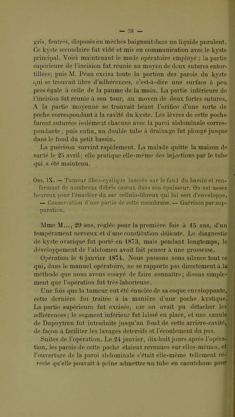 — ?,8 - gris, feutr<*s, disposés en mèches baignant dans un liquide purulent. Ce kyste secondaire fut vidé et rais en communication avec le kyste principal. Voici maintenant le mode opératoire employé : la partie supérieure de l’incision fut réunie au moyen de deux sutures entor- tillées; puis M. Péan excisa toute la portion des parois du kyste qui se trouvait libre d’adhérences, c’est-à-dire une surface à peu près égale à celle de la paume de la main. La partie inférieure de l’incision fut réunie à son tour, au moyen de deux fortes sutures. A la partie moyenne se trouvait béant l’oriüce d’une sorte de poche correspondant à la cavité du kyste. Les lèvres de cette poche furent suturées isolément chacune avec la paroi abdominale corres- pondante; puis enfin, un double tube à drainage fut plongé jusque dans le fond du petit bassin. La guérison survint rapidement. La malade quitte la maison de santé le :25 avril; elle pratique elle-même des injections par le tube (jui a été maintenu. t Obs. IX. — Tumeur libru-cystiquc insérée sur le fond du bassinet ren- fermant de nombreux débris osseux dans son épaisseur. On est assez heureux pour l’énucléer du sac celluio-fibreux qui lui sert d’enveloppe. — Conservation d’une partie de cette membrane.— Guérison par sup- puration. Mme M..., 29 ans, réglée pour la première fois à 1.5 ans, d’un tempérament nerveux et d'une constitution délicate. Le diagnostic de kyste ovarique fut porté en 1873, mais pendant longtemps, le développement de l’abdomen avait fait penser à une grossesse. Opération le 6 janvier 1874. Nous passons sous silence tout ce { qui, dans le manuel opératoire, ne se rapporte pas directement à la | méthode que nous avons essayé de faire connaitre; di.sons simple- \ ment que l’opération fut très-laborieuse. ' Une fois que la tumeur eut été énuclée de sa coque enveloppante, ' cette dernière fux traitée à la manière d’une poche kystique. '■ La partie supérieure fut excisée, car on avait pu détacher les adhérences ; le segment inférieur fut laissé en place, et une canule de Dupuytren fut introduite jusqu’au fond de cette arrière-cavité, de façon à faciliter les lavages détersifs et l’écoulement du pus. Suites de l’opération. Le 24 janvier, dix-huit jours après l’opéra- tion, les parois de cette poche étaient revenues sur elles-mêmes, et l’ouverture de la paroi abdominale s’était elle-même tellement ré- récie qu’elle pouvait à p(“ine admettre un tube en caoutchouc pour