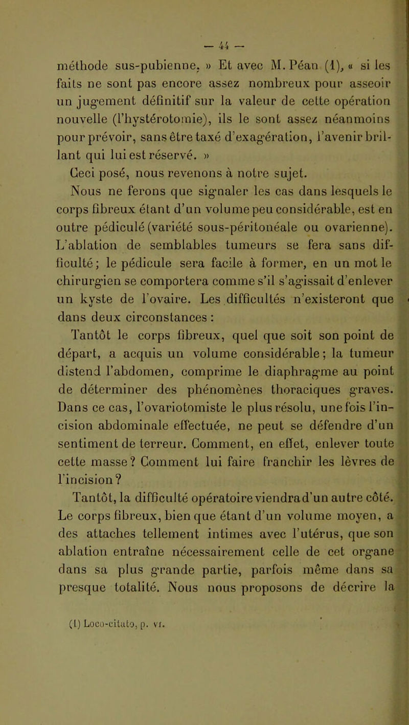 méthode sus-pubienne. » Et avec M.Péan (1), « sites faits ne sont pas encore assez nombreux pour asseoir un jug-ement définitif sur la valeur de cette opération nouvelle (l’hystérotomie), ils le sont assez néanmoins pour prévoir, sans être taxé d’exag'ération, l’avenir bril- lant qui lui est réservé. » Ceci posé, nous revenons à notre sujet. Nous ne ferons que sig’naler les cas dans lesquels le corps fibreux étant d’un volume peu considérable, est en outre pédiculé (variété sous-péritonéale ou ovarienne). L’ablation de semblables tumeurs se fera sans dif- ficulté; le pédicule sera facile à former, en un mot le chirurg-ien se comportera comme s’il s’ag’issait d’enlever un kyste de l’ovaire. Les difficultés n’existeront que dans deux circonstances : Tantôt le corps fibreux, quel que soit son point de départ, a acquis un volume considérable ; la tumeur distend l’abdomen, comprime le diaphrag’me au point de déterminer des phénomènes thoraciques graves. Dans ce cas, l’ovariotomiste le plus résolu, une fois l’in- cision abdominale effectuée, ne peut se défendre d’un sentiment de terreur. Gomment, en effet, enlever toute cette masse? Gomment lui faire franchir les lèvres de l’incision? Tantôt, la difficulté opératoire viendrad’un autre côté. Le corps fibreux, bien que étant d’un volume moyen, a des attaches tellement intimes avec l’utérus, que son ablation entraîne nécessairement celle de cet organe clans sa plus g'rande partie, parfois même dans sa presque totalité. Nous nous proposons de décrire la (l) Loco-cilulo, p. VI.