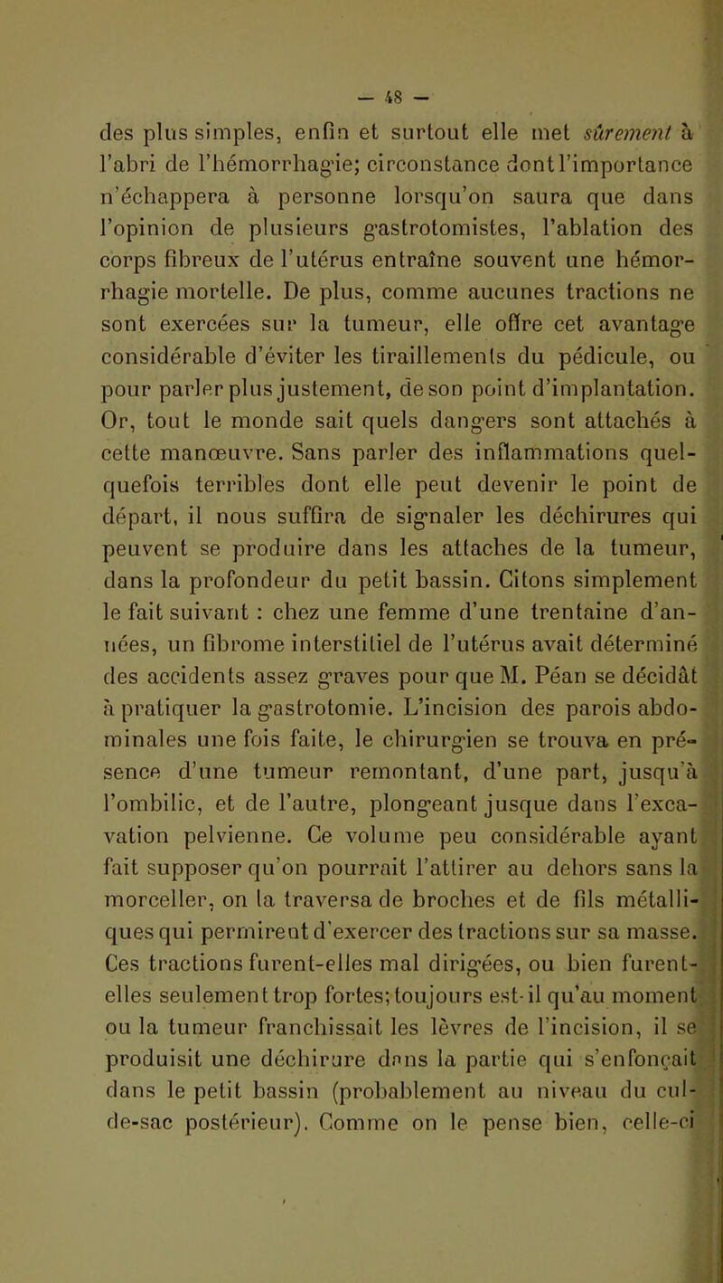 des plus simples, enfin et surtout elle met sûrement à l’abri de l’hémorrhagde; circonstance dont l’importance n’échappera à personne lorsqu’on saura que dans l’opinion de plusieurs gastrotomistes, l’ablation des corps fibreux de l’utérus entraîne souvent une hémor- rhagie mortelle. De plus, comme aucunes tractions ne sont exercées sur la tumeur, elle offre cet avantage considérable d’éviter les tiraillemenls du pédicule, ou pour parler plus justement, deson point d’implantation. Or, tout le monde sait quels dangers sont attachés à cette manœuvre. Sans parler des inflammations quel- quefois terribles dont elle peut devenir le point de départ, il nous suffira de signaler les déchirures qui peuvent se produire dans les attaches de la tumeur, dans la profondeur du petit bassin. Citons simplement le fait suivant : chez une femme d’une trentaine d’an- nées, un fibrome interstitiel de l’utérus avait déterminé des accidents assez graves pour queM. Péan se décidât à pratiquer la gastrotomie. L’incision des parois abdo- minales une fois faite, le chirurgien se trouva en pré- sence d’une tumeur remontant, d’une part, jusqu’à l’ombilic, et de l’autre, plongeant jusque dans l’exca- j vation pelvienne. Ce volume peu considérable ayant fait supposer qu’on pourrait l’attirer au dehors sans la morceller, on la traversa de broches et de fils métalli- ques qui permirent d’exercer des tractions sur sa masse. Ces tractions furent-elles mal dirigées, ou bien furent- elles seulement trop fortes; toujours est-il qu’au moment ou la tumeur franchissait les lèvres de l’incision, il se [ produisit une déchirure dans la partie qui s’enfoncait î dans le petit bassin (probablement au niveau du cul- 1 de-sac postérieur). Comme on le pense bien, celle-ci * il