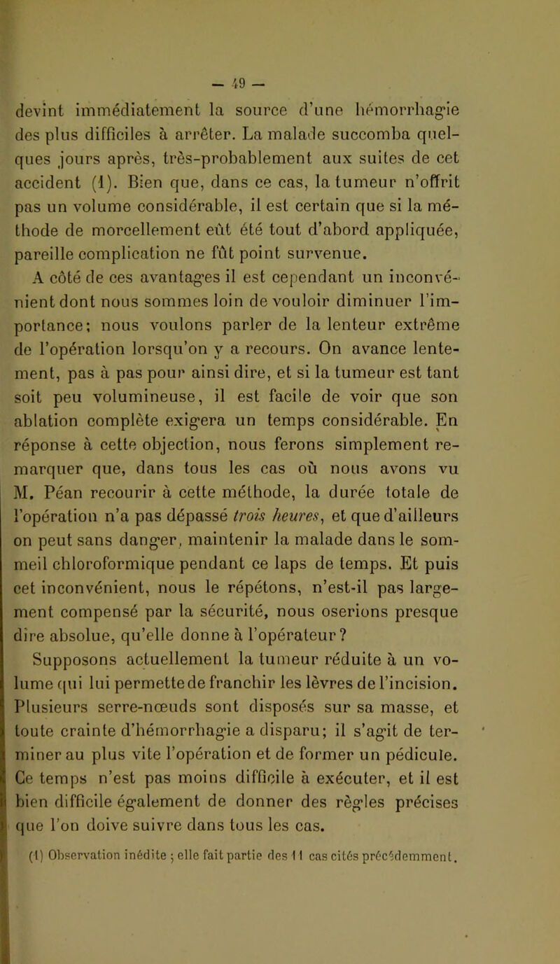 devint immédiatement la source d’une liémorrhag'ie des plus difficiles à arrêter. La malade succomba quel- ques jours après, très-probablement aux suites de cet accident (1). Bien que, dans ce cas, la tumeur n’offrit pas un volume considérable, il est certain que si la mé- thode de morcellement eût été tout d’abord appliquée, pareille complication ne fût point survenue. A côté de ces avantagées il est cependant un inconvé- nient dont nous sommes loin de vouloir diminuer l’im- portance; nous voulons parler de la lenteur extrême de l’opération lorsqu’on y a recours. On avance lente- ment, pas à pas pour ainsi dire, et si la tumeur est tant soit peu volumineuse, il est facile de voir que son ablation complète exigéera un temps considérable. En réponse à cette objection, nous ferons simplement re- marquer que, dans tous les cas où nous avons vu M, Péan recourir à cette méthode, la durée totale de l’opération n’a pas dépassé trois heures^ et que d’ailleurs on peut sans dang*er, maintenir la malade dans le som- meil chloroformique pendant ce laps de temps. Et puis cet inconvénient, nous le répétons, n’est-il pas large- ment compensé par la sécurité, nous oserions presque dire absolue, qu’elle donne à l’opérateur? Supposons actuellement la tumeur réduite à un vo- lume (jiii lui permette de franchir les lèvres de l’incision. Plusieurs serre-nœuds sont disposés sur sa masse, et toute crainte d’hémorrhagie a disparu; il s’agit de ter- miner au plus vite l’opération et de former un pédicule. Ce temps n’est pas moins difficile à exécuter, et il est bien difficile également de donner des règles précises que l’on doive suivre dans tous les cas. (1) Observation inédite ; elle fait partie des 11 cas cités préc^.demment.