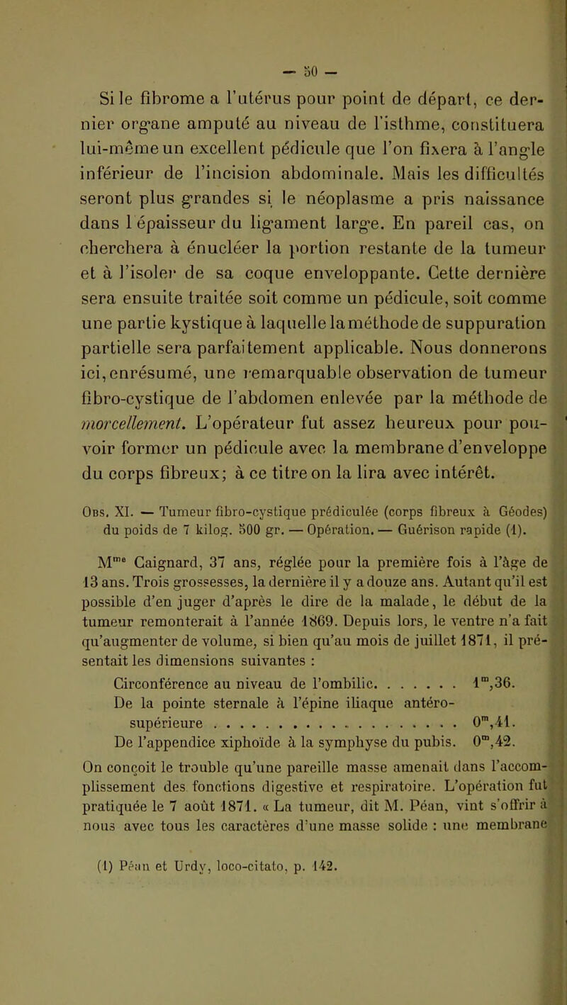Si le fibrome a l’utérus pour point de départ, ce der- nier org*ane amputé au niveau de l’isthme, constituera lui-même un excellent pédicule que l’on fixera à l’ang-le inférieur de l’incision abdominale. Mais les difficultés seront plus grandes si le néoplasme a pris naissance dans l épaisseur du ligament large. En pareil cas, on cherchera à énucléer la portion restante de la tumeur et à l’isolei* de sa coque enveloppante. Cette dernière sera ensuite traitée soit comme un pédicule, soit comme une partie kystique à laquelle la méthode de suppuration partielle sera parfaitement applicable. Nous donnerons ici,enrésumé, une remarquable observation de tumeur fibro-cystique de l’abdomen enlevée par la méthode de morcellement. L’opérateur fut assez heureux pour pou- voir former un pédicule avec la membrane d’enveloppe du corps fibreux; à ce titre on la lira avec intérêt. Obs, XL — Tumeur fibro-cystique prédiculée (corps fibreux à Géodes) du poids de 7 kilog. 500 gr, — Opération. — Guérison rapide (1). M’e Caignard, 37 ans, réglée pour la première fois à l’àge de 13 ans. Trois grossesses, la dernière il y a douze ans. Autant qu’il est possible d’en juger d’après le dire de la malade, le début de la tumeur remonterait à l’année 1869. Depuis lors, le ventre n’a fait qu’augmenter de volume, si bien qu’au mois de juillet 1871, il pré- sentait les dimensions suivantes : Circonférence au niveau de l’ombilic 1”,36. De la pointe sternale à l’épine iliaque antéro- supérieure O,41. De l’appendice xiphoïde à la symphyse du pubis. 0”,42. On conçoit le trouble qu’une pareille masse amenait dans l’accom- plissement des fonctions digestive et respiratoire. L’opération fui pratiquée le 7 août 1871. « La tumeur, dit M. Péan, vint s’offrir à nous avec tous les caractères d’une masse solide : une membrane (1) Péiiu et Urdy, loco-citato, p. 142.