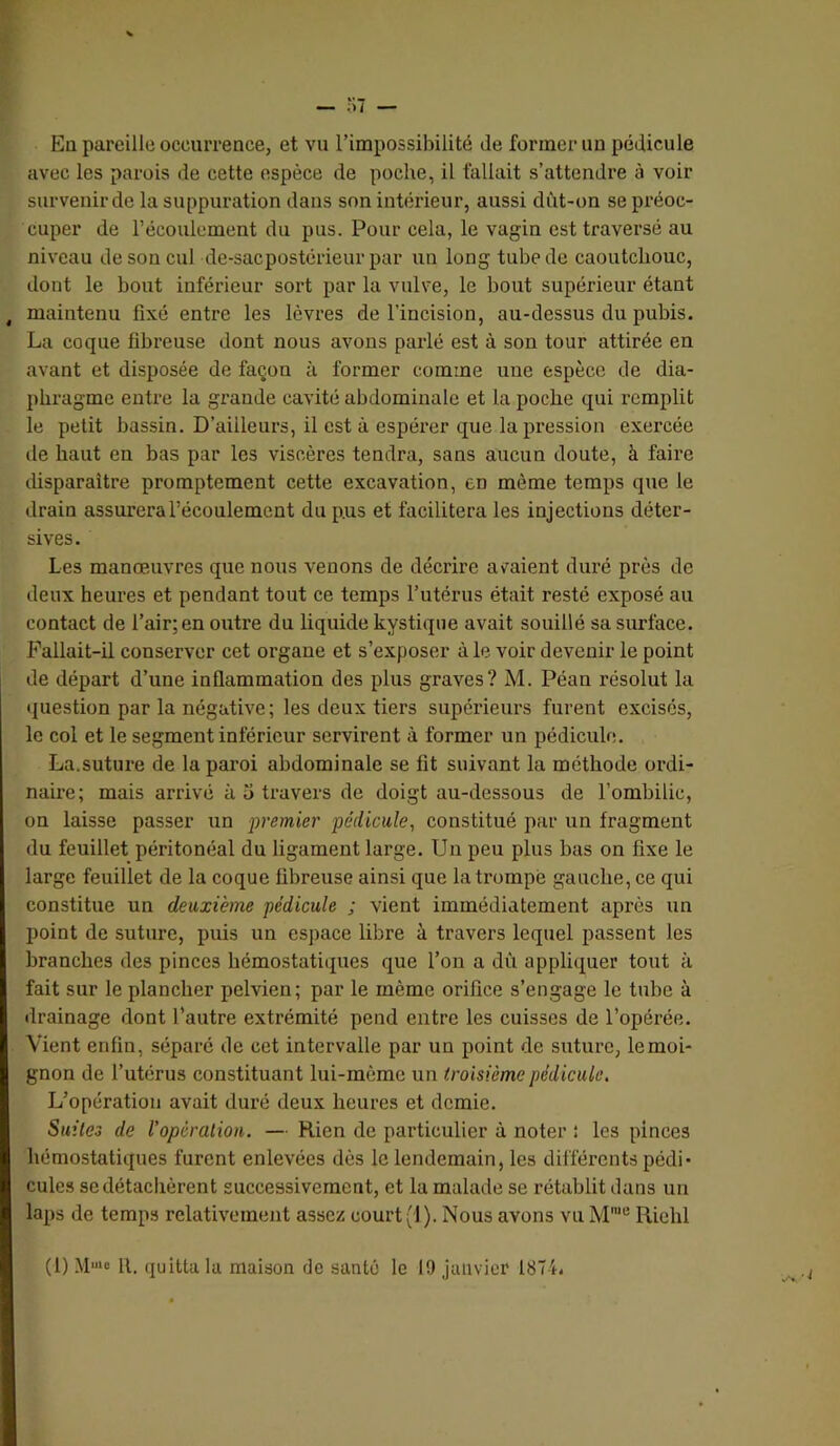 En pareille occurrence, et vu l’impossibilité de former uu pédicule avec les parois de cette espèce de poche, il fallait s’attendre à voir survenir de la suppuration dans son intérieur, aussi dùt-on se préoc- cuper de l’écoulement du pus. Pour cela, le vagin est traversé au niveau de son cul de-sacpostérieur par un long tube de caoutchouc, dont le bout inférieur sort par la vulve, le bout supérieur étant , maintenu fixé entre les lèvres de l’incision, au-dessus du pubis. La coque fibreuse dont nous avons parlé est à son tour attirée en avant et disposée de façon à former comme une espèce de dia- phragme entre la gi’ande cavité abdominale et la poche qui remplit le petit bassin. D’ailleurs, il est à espérer que la pression exercée de haut en bas par les viscères tendra, sans aucun doute, à faire tüsparaître promptement cette excavation, en même temps que le drain assurera l’écoulement du pus et facilitera les injections déter- sives. Les manœuvres que nous venons de décrire avaient duré près de deux heures et pendant tout ce temps l’utérus était resté exposé au contact de l’air; en outre du liquide kystique avait souillé sa surface. Fallait-il conserver cet organe et s’exposer à le voir devenir le point de départ d’une inflammation des plus graves? M. Péan résolut la question par la négative; les deux tiers supérieurs furent excisés, le col et le segment inférieur servirent à former un pédicule. La.suture de la paroi abdominale se fit suivant la méthode ordi- naire; mais arrivé à 5 travers de doigt au-dessous de l’ombilic, on laisse passer un -premier pédicule^ constitué par un fragment du feuillet péritonéal du ligament large. Un peu plus bas on fixe le large feuillet de la coque fibreuse ainsi que la trompé gauche, ce qui constitue un deuxième pédicule ; vient immédiatement après un point de suture, puis un espace libre à travers lequel passent les branches des pinces hémostatiques que l’on a dù appliquer tout à fait sur le plancher pelvien; par le même orifice s’engage le tube à drainage dont l’autre extrémité pend entre les cuisses de l’opérée. Vient enfin, séparé de cet intervalle par un point de suture, le moi- gnon de l’utérus constituant lui-mème un troisième pédicule. L’opération avait duré deux heures et demie. Suites de l’opéraliou. — Rien de particulier à noter î les pinces hémostatiques furent enlevées dès le lendemain, les différents pédi- cules sedétaclièrent successivement, et la malade se rétablit dans un laps de temps relativement assez court (1). Nous avons vu M'® Richl