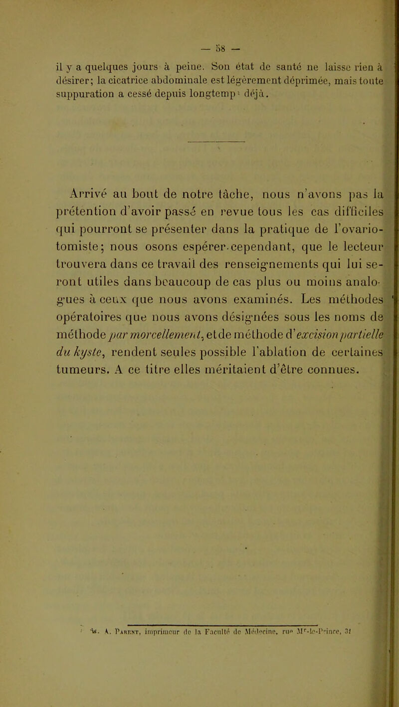 désirer; la cicatrice abdominale est légèrement déprimée, mais toute suppuration a cessé depuis longtemp- déjà. Arrivé au bout de notre lâche, nous n’avons pas ia prétention d’avoir passé en revue tous les cas difliciles qui pourront se présenter dans la pratique de l’ovario- tomiste; nous osons espérer.cependant, que le lecteur trouvera dans ce travail des renseig-neinents qui lui se- ront utiles dans beaucoup de cas plus ou moins analo- g-ues à ceux que nous avons examinés. Les méthodes opératoires que nous avons désig-nées sous les noms de méthode par morcellemenl^eiàe méthode A'excision partielle du kyste., rendent seules possible l'ablation de certaines tumeurs, k ce litre elles méritaient d’être connues. ' 'iiî. K. I’arrnt, imprimour de l.i Fecullê de .Médorine, ni» .M''-le-l'inrc, 31