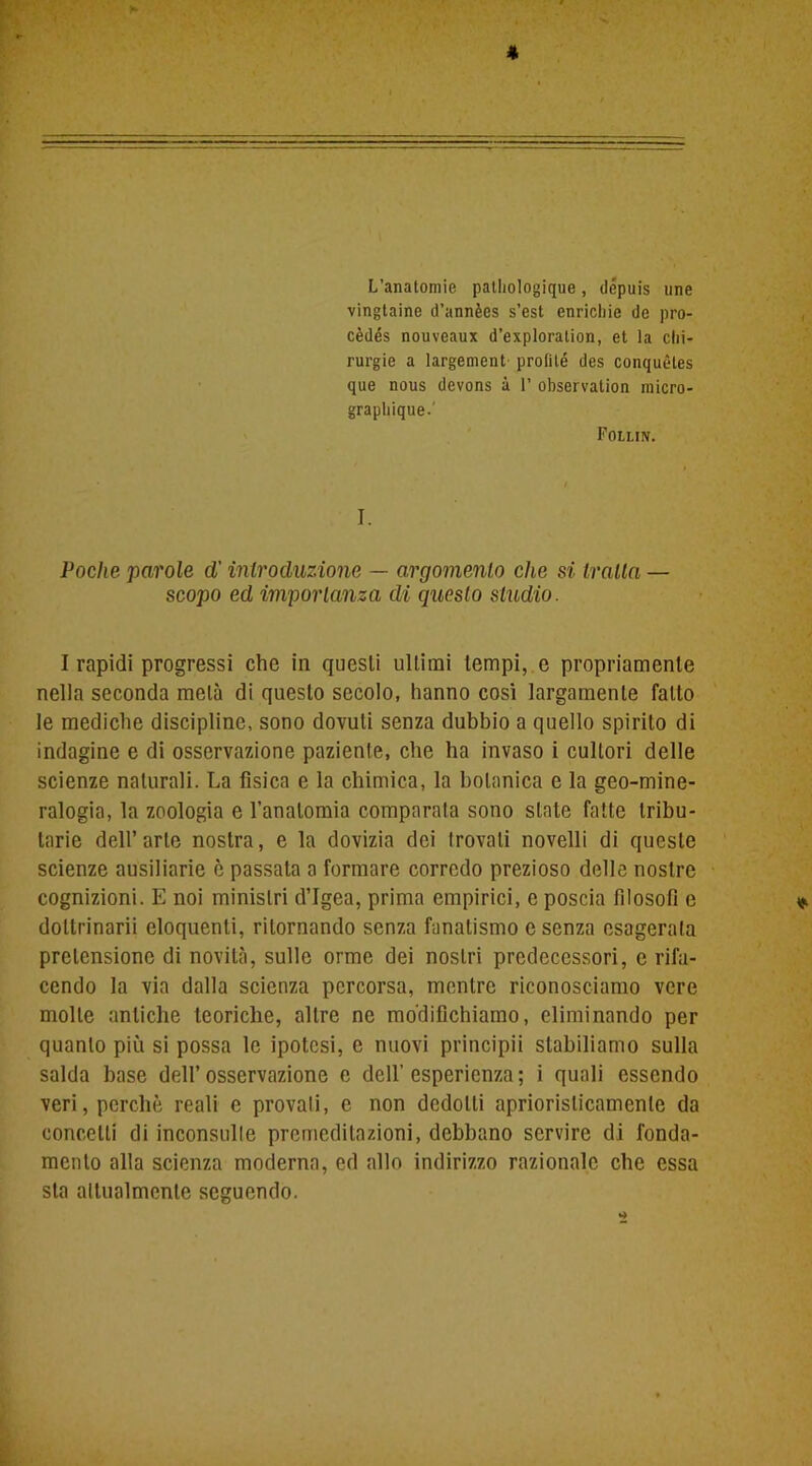 * L’anatomie patliologique, dépuis une vingtaine d’annèes s’est enrichie de pro- cèdés nouveaux d’exploralion, et la chi- rurgie a largement prolité des conquètes que nous devons à 1’ observation raicro- graphique-' Follin. I. Poche parole d'introduzione — argomento che si traila — scopo ed importanza di questo studio. I rapidi progressi che in questi ultimi tempi, e propriamente nella seconda metà di questo secolo, hanno cosi largamente fatto le mediche discipline, sono dovuti senza dubbio a quello spirito di indagine e di osservazione paziente, che ha invaso i cultori delle scienze naturali. La fisica e la chimica, la botanica e la geo-mine- ralogia, la zoologia e l'anatomia comparala sono stale fatte tribu- tarie dell’arte nostra, e la dovizia dei trovali novelli di queste scienze ausiliarie è passata a formare corredo prezioso delle nostre cognizioni. E noi ministri d’Igea, prima empirici, e poscia filosofi e * dottrinami eloquenti, ritornando senza fanatismo c senza esagerata pretensione di novità, sulle orme dei nostri predecessori, e rifa- cendo la via dalla scienza percorsa, mentre riconosciamo vere molte antiche teoriche, altre ne modifichiamo, eliminando per quanto più si possa le ipotesi, e nuovi principii stabiliamo sulla salda base dell’osservazione e dell’esperienza; i quali essendo veri, perchè reali e provali, e non dedotti aprioristicamente da concetti di inconsulte premeditazioni, debbano servire di fonda- mento alla scienza moderna, ed allo indirizzo razionale che essa sta attualmente seguendo.