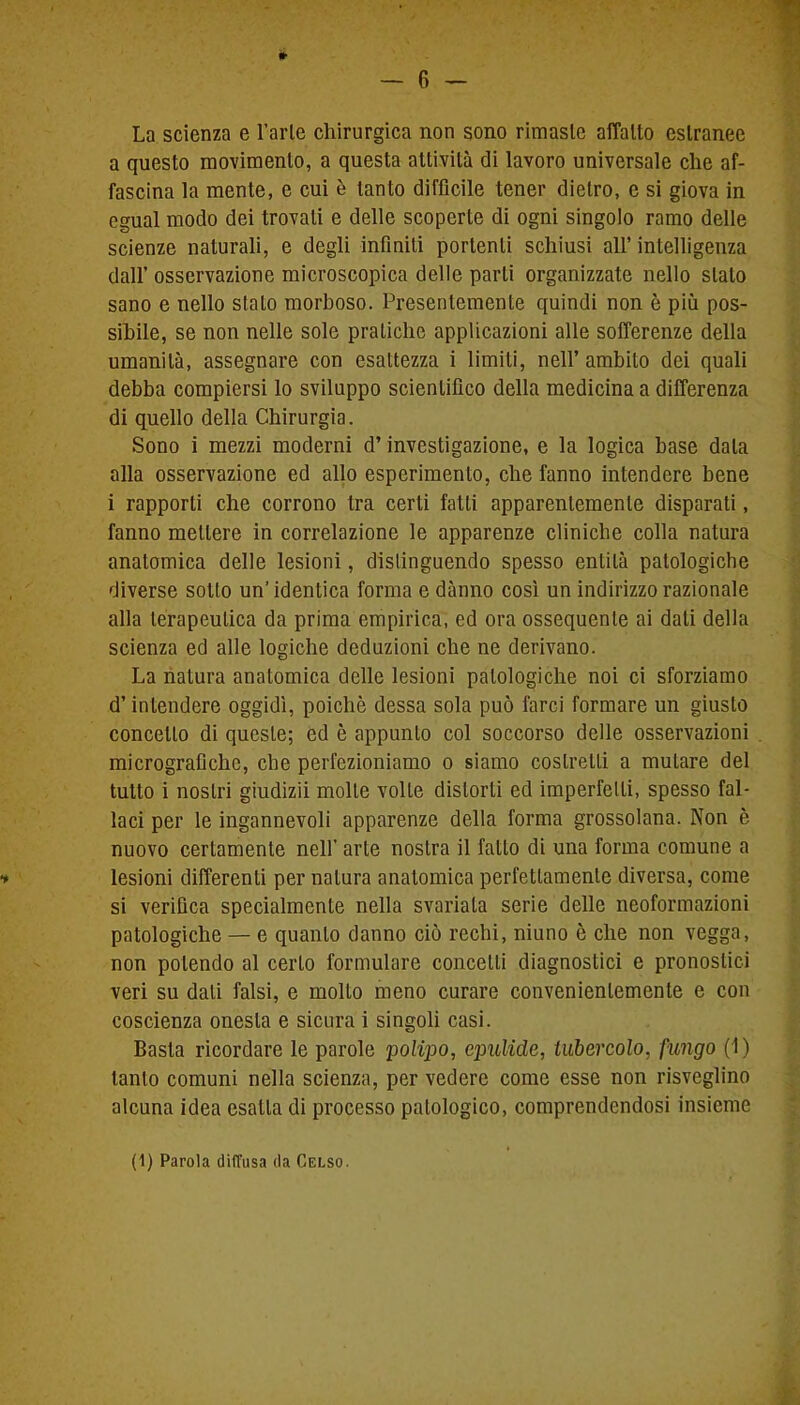 * La scienza e Farle chirurgica non sono rimaste affatto estranee a questo movimento, a questa attività di lavoro universale che af- fascina la mente, e cui è tanto difficile tener dietro, e si giova in egual modo dei trovali e delle scoperte di ogni singolo ramo delle scienze naturali, e degli infiniti portenti schiusi all’ intelligenza dall’ osservazione microscopica delle parli organizzate nello stalo sano e nello stalo morboso. Presentemente quindi non è più pos- sibile, se non nelle sole pratiche applicazioni alle sofferenze della umanità, assegnare con esattezza i limiti, nell’ambito dei quali debba compiersi lo sviluppo scientifico della medicina a differenza di quello della Chirurgia. Sono i mezzi moderni d’investigazione, e la logica base data alla osservazione ed allo esperimento, che fanno intendere bene i rapporti che corrono tra certi fatti apparentemente disparati, fanno mettere in correlazione le apparenze cliniche colla natura anatomica delle lesioni, distinguendo spesso entità patologiche diverse sotto un’identica forma e dànno così un indirizzo razionale alla terapeutica da prima empirica, ed ora ossequente ai dati della scienza ed alle logiche deduzioni che ne derivano. La natura anatomica delle lesioni patologiche noi ci sforziamo d’intendere oggidì, poiché dessa sola può farci formare un giusto concetto di queste; ed è appunto col soccorso delle osservazioni micrografiche, che perfezioniamo o siamo costretti a mutare del tutto i nostri giudizii molle volle distorti ed imperfetti, spesso fal- laci per le ingannevoli apparenze della forma grossolana. Non è nuovo certamente nell’ arte nostra il fatto di una forma comune a * lesioni differenti per natura anatomica perfettamente diversa, come si verifica specialmente nella svariala serie delle neoformazioni patologiche — e quanto danno ciò rechi, niuno è che non vegga, non polendo al certo formulare concetti diagnostici e pronostici veri su dati falsi, e molto meno curare convenientemente e con coscienza onesta e sicura i singoli casi. Basta ricordare le parole polipo, epulide, tubercolo, fungo (1) tanto comuni nella scienza, per vedere come esse non risveglino alcuna idea esatta di processo patologico, comprendendosi insieme (1) Parola diffusa da Celso.