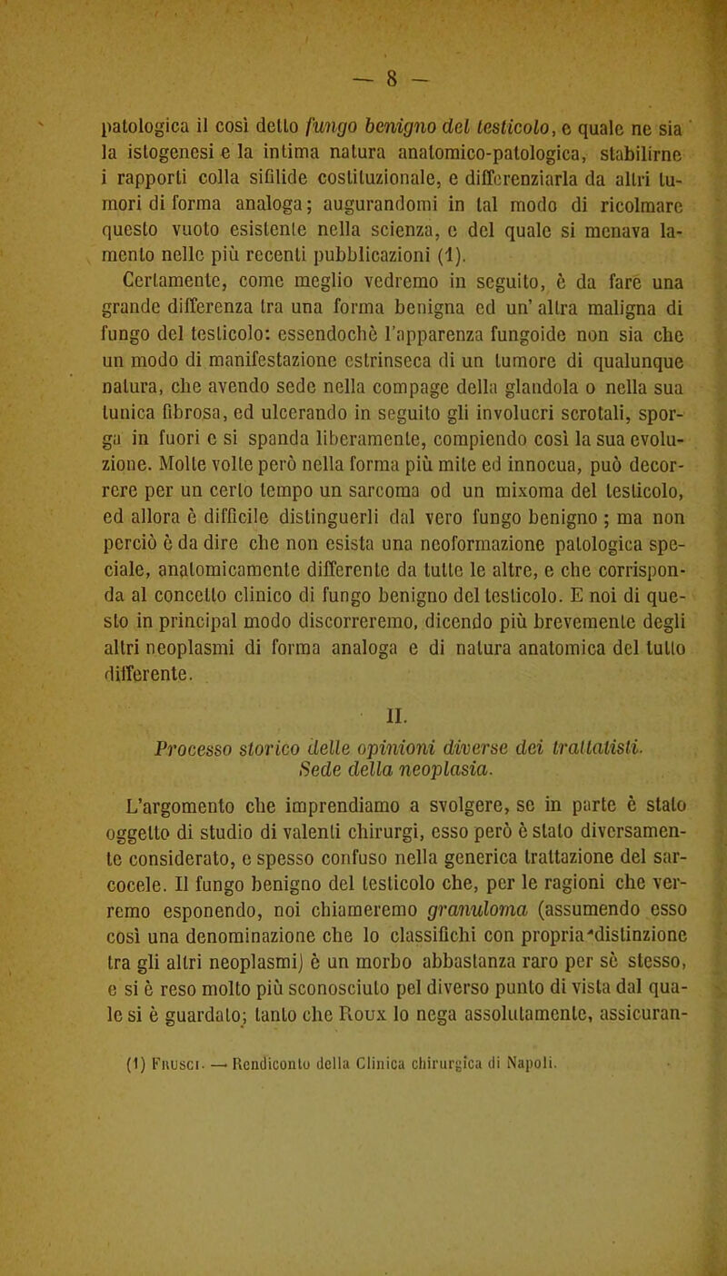 la islogencsi e la intima natura anatomico-patologica, stabilirne i rapporti colla sifilide costituzionale, e differenziarla da altri tu- mori di forma analoga ; augurandomi in tal modo di ricolmare questo vuoto esistente nella scienza, e del quale si menava la- mento nelle più recenti pubblicazioni (1). Certamente, come meglio vedremo in seguito, è da fare una grande differenza tra una forma benigna ed un’ altra maligna di fungo del testicolo: essendoché l’apparenza fungoide non sia che un modo di manifestazione estrinseca di un tumore di qualunque natura, che avendo sede nella compage della glandola o nella sua tunica fibrosa, ed ulcerando in seguilo gli involucri scrotali, spor- ga in fuori c si spanda liberamente, compiendo così la sua evolu- zione. Molle volte però nella forma più mite ed innocua, può decor- rere per un certo tempo un sarcoma od un mixoma del testicolo, ed allora è difficile distinguerli dal vero fungo benigno ; ma non perciò ò da dire che non esista una neoformazione patologica spe- ciale, anatomicamente differente da tulle le altre, e che corrispon- da al concetto clinico di fungo benigno del testicolo. E noi di que- sto in principal modo discorreremo, dicendo più brevemente degli altri neoplasmi di forma analoga e di natura anatomica del lutto differente. IL Processo storico delle opinioni diverse dei trattatisti. Sede della neoplasia. L’argomento che imprendiamo a svolgere, se in parte è stalo oggetto di studio di valenti chirurgi, esso però è stato diversamen- te considerato, e spesso confuso nella generica trattazione del sar- cocele. Il fungo benigno del testicolo che, per le ragioni che ver- remo esponendo, noi chiameremo granuloma (assumendo esso così una denominazione che lo classifichi con propria'distinzione tra gli altri neoplasmi] è un morbo abbastanza raro per sé stesso, e si è reso molto più sconosciuto pel diverso punto di vista dal qua- le si è guardalo; tanto che Roux lo nega assolutamente, assicuran- ti) Frusci. — Rendiconto della Clinica chirurgica di Napoli.