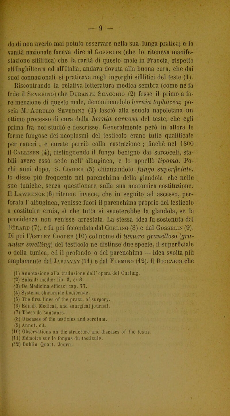 - 9 - do di non averlo mai polulo osservare nella sua lunga pratica; e la vanità nazionale faceva dire al Gosselin (che lo riteneva manife- stazione sifilitica) che la rarità di questo male in Francia, rispetto airinghillcrra ed all’Italia, andava dovuta alla buona cura, che dai suoi connazionali si praticava negli ingorghi sifilitici del leste (1). Riscontrando la relativa letteratura medica sembra (come ne la fede il Severino) che Durante Scacciiio (2) fosse il primo a fa- re menzione di questo male, denominandolo hernia lophacea; po- scia M. Aurelio Severino (3) lasciò alla scuola napoletana un ottimo processo di cura della hernia carnosa del leste, che egli prima fra noi studiò e descrisse. Generalmente però in allora le forme fungose dei neoplasmi del testicolo erano tulle qualificale per cancri , c curale perciò colla castrazione ; finche nel 1800 il Callisen (4), distinguendo il fungo benigno dai sarcoceli, sta- bilì avere esso sede nell’ albuginea, c lo appellò lipoma. Po- chi anni dopo, S. Cooper (5) chiamandolo fungo superficiale, 10 disse più frequente nel parenchima della glandola che nelle sue tuniche, senza questionare sulla sua anatomica costituzione. 11 Lawrence (6) ritenne invece, che in seguito ad ascesso, per- forala l'albuginea, venisse fuori il parenchima proprio del testicolo a costituire ernia, sì che tutta si svuoterebbe la glandola, se la procidenza non venisse arrestata. La stessa idea fu sostenuta dal Bérard (7), e fu poi fecondala dal Curling (8) e dal Gosselin (9). Di poi I’Astley Cooper (10) col nome di tumore granelloso {gra- nular swelling) del testicolo ne distinse due specie, il superficiale o della tunica, ed il profondo o del parenchima — idea svolta più ampiamente dal Jarjavay (11) e dal Fleming (12). Il Riccardi che (1) Annotazione alla traduzione dell’ opera del Curling. (2) Subsid: medie: lib: 3, c: 8. (3) De Medicina efficaci cap. 77. (4) Systema chirurgiae hodiernae. (5) The first lines of thè pract. of surgery. (fi) Iidimb. Medicai, and sourgical journal. (7) Tbcse de concours. (8) Discases of thè lesticlcs and scrotum. (9) Annot. cit. (10) Observations on thè slructure and diseases of thè testis. (11) Mémoirc sur le fongus du testicule.