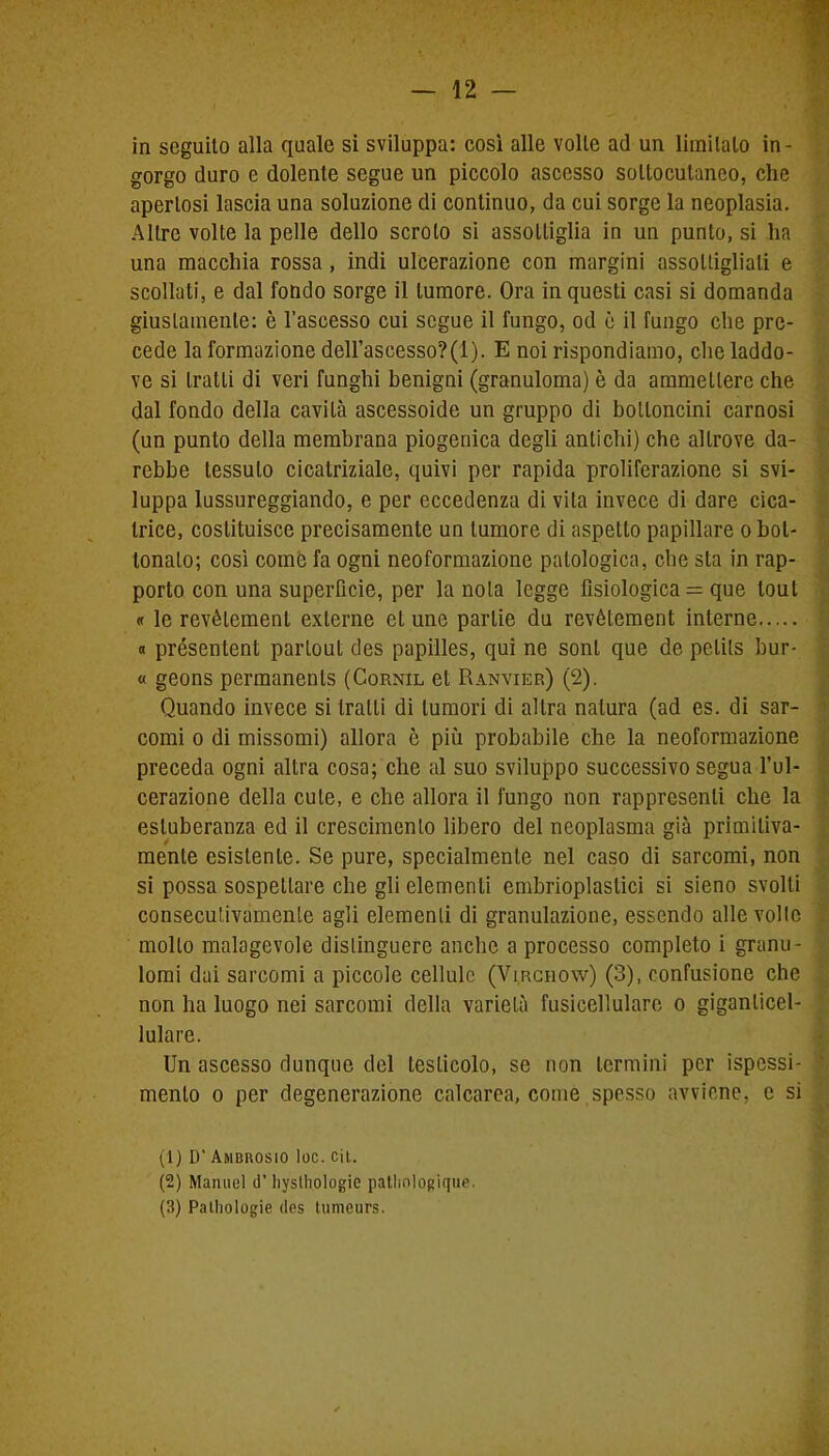 in seguito alla quale si sviluppa: così alle volle ad un limitalo in- gorgo duro e dolente segue un piccolo ascesso sottocutaneo, che apertosi lascia una soluzione di continuo, da cui sorge la neoplasia. Altre volte la pelle dello scroto si assottiglia in un punto, si ha una macchia rossa , indi ulcerazione con margini assottigliali e scollati, e dal fondo sorge il tumore. Ora in questi casi si domanda giustamente: è l’ascesso cui segue il fungo, od è il fungo che pre- cede la formazione dell'ascesso?(l). E noi rispondiamo, che laddo- ve si tratti di veri funghi benigni (granuloma) è da ammettere che dal fondo della cavità ascessoide un gruppo di bottoncini carnosi (un punto della membrana piogenica degli antichi) che altrove da- rebbe tessuto cicatriziale, quivi per rapida proliferazione si svi- luppa lussureggiando, e per eccedenza di vita invece di dare cica- trice, costituisce precisamente un tumore di aspetto papillare o bot- tonaio; così come fa ogni neoformazione patologica, che sta in rap- porto con una superficie, per la nota legge fisiologica = que tout « le revèlement exlerne et une parlie du revétement interne « présenlent parloul des papilles, qui ne soni que de pelits bur- « geons permanenls (Cornil et Ranvier) (2). Quando invece si tratti di tumori di altra natura (ad es. di sar- comi o di missomi) allora è più probabile che la neoformazione preceda ogni altra cosa; che al suo sviluppo successivo segua l’ul- cerazione della cute, e che allora il fungo non rappresenti che la esluberanza ed il crescimenlo libero del neoplasma già primitiva- mente esistente. Se pure, specialmente nel caso di sarcomi, non si possa sospettare che gli elementi embrioplastici si sieno svolli consecutivamente agli elementi di granulazione, essendo alle volle mollo malagevole distinguere anche a processo completo i granu- lomi dai sarcomi a piccole cellule (Virchow) (3), confusione che non ha luogo nei sarcomi della varietà fusicellulare o giganlicel- lulare. Un ascesso dunque del testicolo, se non termini per ispessi- - mento o per degenerazione calcarea, come spesso avviene, e si (1) D’ Ambkosio loc. cit. (2) Manuel d’ hysthologie patlmlogique. (3) Pathologie des tumeurs.