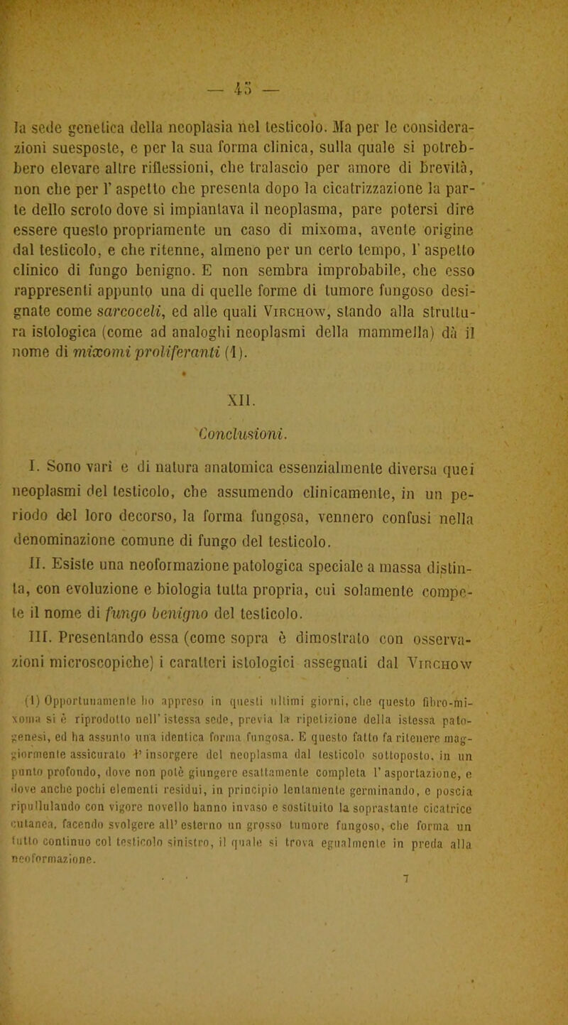 la sede genetica della neoplasia nel testicolo. Ma per le considera- zioni suesposte, e per la sua forma clinica, sulla quale si potreb- bero elevare altre riflessioni, che tralascio per amore di brevità, non che per 1’ aspetto che presenta dopo la cicatrizzazione la par- te dello scroto dove si impiantava il neoplasma, pare potersi dire essere questo propriamente un caso di mixoma, avente origine dal testicolo, e che ritenne, almeno per un certo tempo, 1’ aspetto clinico di fungo benigno. E non sembra improbabile, che esso rappresenti appunto una di quelle forme di tumore fungoso desi- gnate come sarcocdi, ed alle quali Virchow, stando alla struttu- ra istologica (come ad analoghi neoplasmi della mammella) dà il nome di mixomi proliferanti (1). # XII. Conduzioni. I. Sono vari e di natura anatomica essenzialmente diversa quei neoplasmi del testicolo, che assumendo clinicamente, in un pe- riodo del loro decorso, la forma fungosa, vennero confusi nella denominazione comune di fungo del testicolo. II. Esiste una neoformazione patologica speciale a massa distin- ta, con evoluzione e biologia tulta propria, cui solamente compe- te il nome di fungo benigno del testicolo. III. Presentando essa (come sopra è dimostrato con osserva- zioni microscopiche) i caratteri istologici assegnali dal Vincnow (1) Opportunamente Iio appreso in questi ultimi giorni, che questo fibro-mi- xoma si è riprodotto nell’istessa sede, previa la ripetizione della istessa pato- genesi, ed ha assunto una identica forma fungosa. E questo fatto fa ritenere mag- giormente assicurato -P insorgere del neoplasma dal testicolo sottoposto, in un punto profondo, dove non potè giungere esattamente completa 1’ asportazione, e dove anche pochi elementi residui, in principio lentamente germinando, c poscia ripullulando con vigore novello hanno invaso c sostituito la soprastante cicatrice cutanea, facendo svolgere all’esterno un grosso tumore fungoso, che forma un tutto continuo col testicolo sinistro, il quale si trova egualmente in preda alla neoformazione.