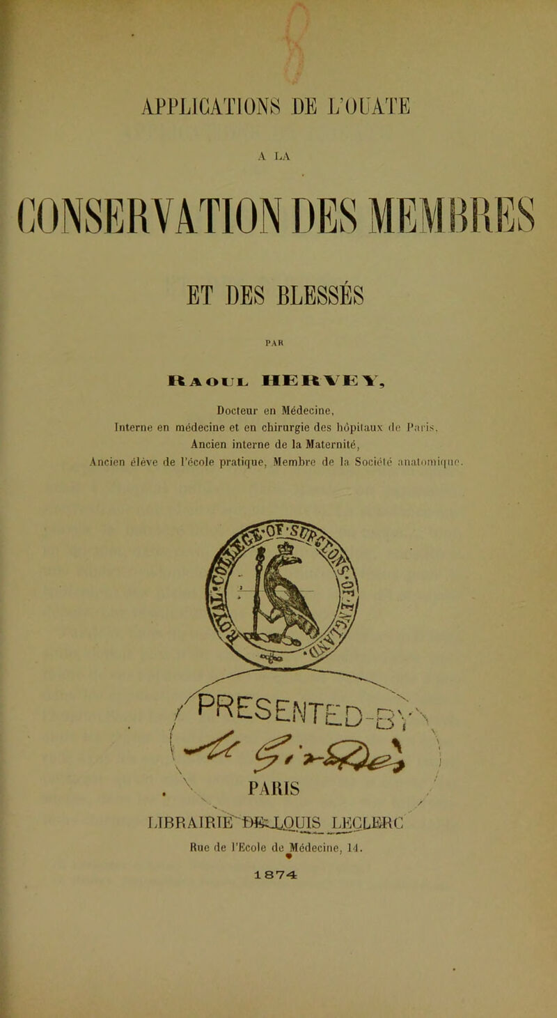 A I.A ET DES BLESSÉS PAK «AOiJL HEKVKV, Docteur en Médecine, Interne en médecine et en chirurgie des hôpitaux de J’ai is. Ancien interne de la Maternité, Ancien éléve de l’école pratique, Membre lie la Société anatimiiqnn. . ^ PAms •v IJBR AiRiÈ' t)«a/Oyis ' Rue de l’Ecole de Médecine, M. 1 874