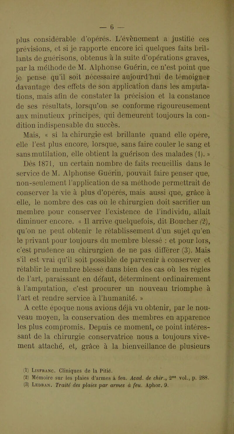 plus considérable d’opérés. L’évènement a justifié ces prévisions, et si je rapporte encore ici quelques faits bril- lants de guérisons, obtenus à la suite d’opérations graves, par la méthode de M. Alphonse Guérin, ce n’est point que je pense qu’il soit nécessaire aujourd’hui de témoigner davantage des effets de son application dans les amputa- tions, mais afin de constater la précision et la constance de ses résultats, lorsqu’on se conforme rigoureusement aux minutieux principes, qui demeurent toujours la con- dition indispensable du succès. Mais, « si la chirurgie est brillante quand elle opéx’e, elle l’est plus encore, lorsque, sans faire couler le sang et sans mutilation, elle obtient la guérison des malades (1). » Dès 1871, un certain nombre de faits recueillis dans le service de M. Alphonse Guérin, pouvait faire penser que, non-seulement l’application de sa méthode permettrait de conserver la vie à plus d’opérés, mais aussi que, grâce à elle, le nombre des cas où le chirurgien doit sacrifier un membre pour conserver l’existence de l’individu, allait diminuer encore. « 11 arrive quelquefois, dit Boucher (2), qu’on ne peut obtenir le rétablissement d’un sujet qu’en le privant pour toujours du membre blessé : et pour lors, c’est prudence au chirurgien de ne pas différer (3). Mais s’il est vrai qu’il soit possible de parvenir à conserver et rétablir le membre blessé dans bien des cas où les régies de l’art, paraissant en défaut, déterminent ordinairement à l’amputation, c’est procurer un nouveau triomphe à l’art et rendre service à l’humanité. » A cette époque nous avions déjà vu obtenir, par le nou- veau moyen, la conservation des membres en apparence les plus compromis. Depuis ce moment, ce point intéres- sant de la chirurgie conservatrice nous a toujours vive- ment attaché, et, grâce à la bienveillance de plusieurs (1) Lisfranc. Cliniques de la Pitié. (2) Mémoire sur les plaies d’armes à feu. Acad, de chir., vol., p. 288. (3) Ledran. Traité des plaies par armes à feu. Aphor. 9.